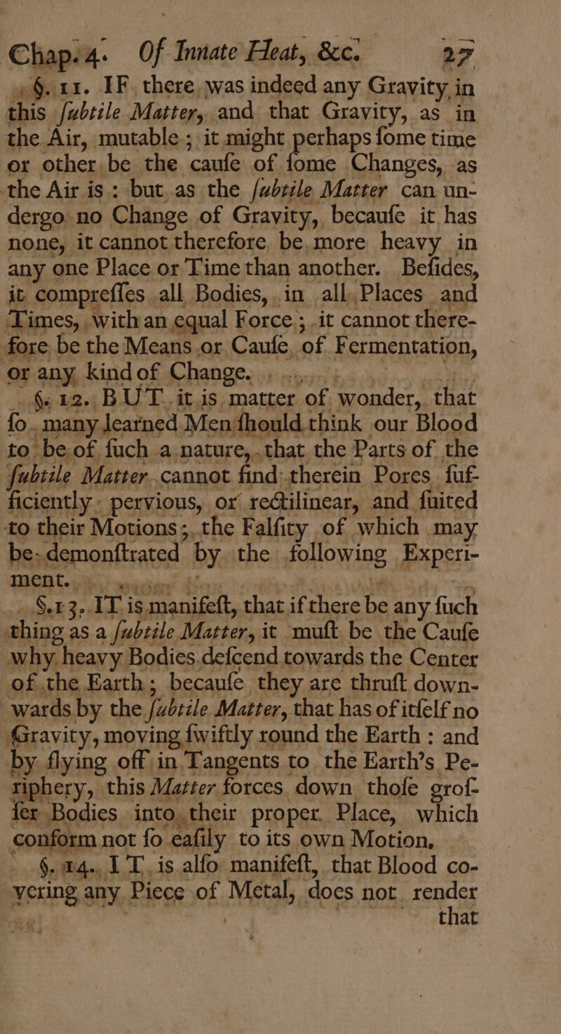 , §. ux. IF. there, was indeed any Gravity in this /wbtile Matter, and that Gravity, as in the Air, mutable ; it might Beihaps fome time or other be the caufe of fome Changes, as the Air is : but as the /abzile Matter can un- dergo no Change of Gravity, becaufe it has none, it cannot therefore be,more heavy in any one Place or Time than another. Befides, it compreffes all Bodies, in all Places and Times, with an equal Force ; .it cannot there- fore be the Means or Caufe, of Fermentation, or any, kindof Change |... —$.12. BU T. it,is matter of wonder, that fo. many learned Men fhould think our Blood to be of fuch a.nature,.that the Parts of the fubiile Matter. cannot find. therein Pores fuf- ficiently - pervious, or rectilinear, and fuited to their Motions ; the Falfity of which may be-demonftrated by the following Experi- _ §.43, IT is manifeft, that if there be any fuch thing as a /ubtile Matter, it muft be the Caufe why. heavy Bodies.defcend towards the Center of the Earth; becaufe they are thruft down- wards by the /ubtile. Matter, that has of itfelf no Gravity, moving fwiftly round the Earth : and by flying off in Tangents to. the Earth’s Pe- riphery, this Mazter forces. down thofe grof- ler Bodies into their proper Place, which conform not fo eafily to its own Motion, §. 14. 1 T. is alfo manifeft, that Blood co- vering any Piece of Metal, docs not. A 7 that 1