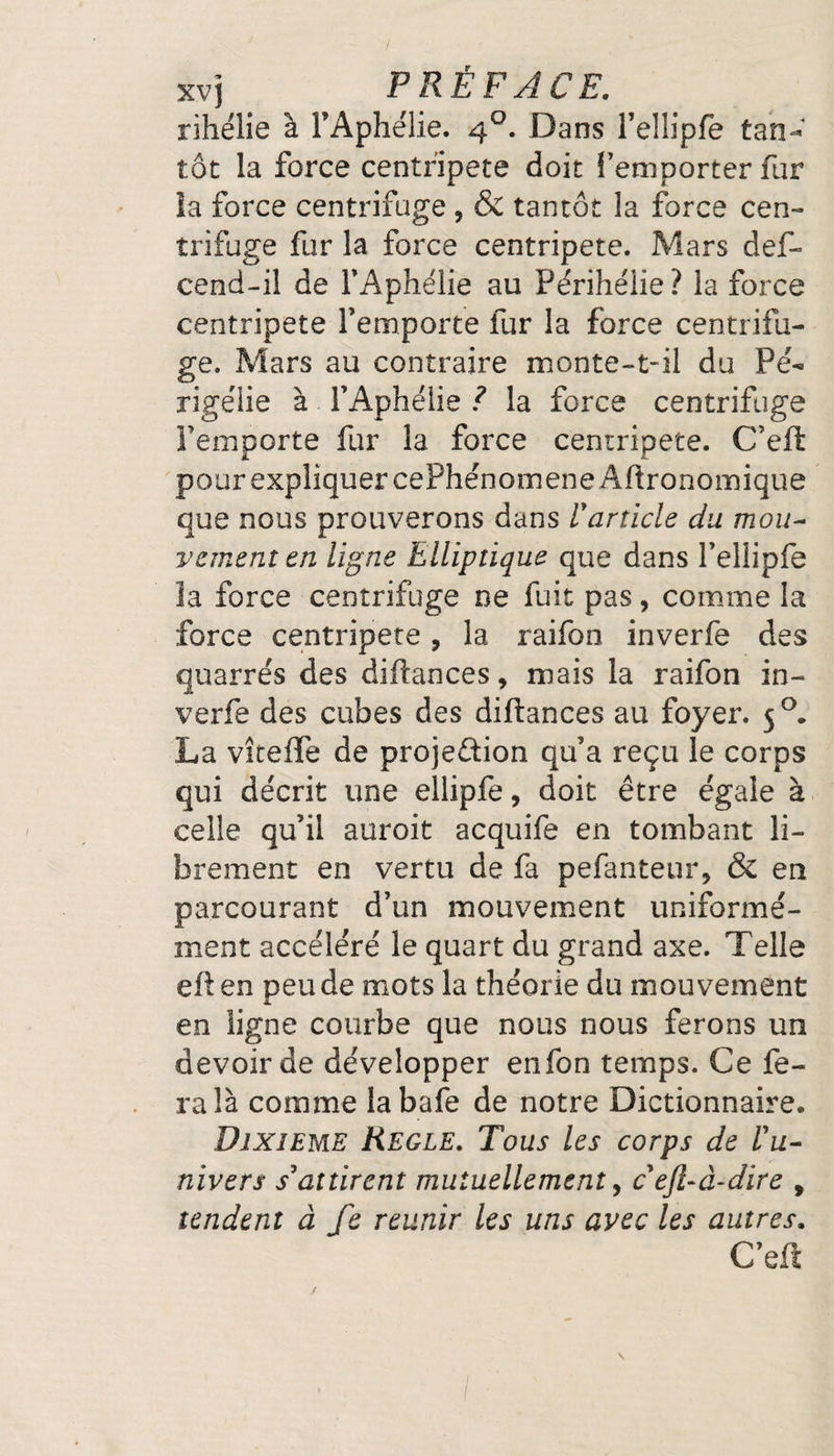 rihélie à FAphelie. 40. Dans l’ellipfe tan^ tôt la force centripète doit l’emporter fur ïa force centrifuge ? &amp; tantôt la force cen¬ trifuge fur la force centripète. Mars def- cend-il de l’Aphélie au Périhélie? la force centripète l’emporte fur la force centrifu¬ ge. Mars au contraire monte-t-il du Pé- rigélie à l’Aphélie ? la force centrifuge Femporte fur la force centripète. C’eft pour expliquer cePhénomene Agronomique que nous prouverons dans U article du mou¬ vement en ligne Elliptique que dans l’ellipfe la force centrifuge ne fuit pas, comme la force centripète, la raifon inverfe des quarrés des difîances, mais la raifon in¬ verfe des cubes des diftances au foyer. 50* La vîtefle de projection qu’a reçu le corps qui décrit une ellipfe, doit être égale à celle qu’il auroit acquife en tombant li¬ brement en vertu de fa pefanteur, &amp; en parcourant d’un mouvement uniformé¬ ment accéléré le quart du grand axe. Telle eit en peu de mots la théorie du mouvement en ligne courbe que nous nous ferons un devoir de développer enfon temps. Ce fe¬ ra là comme labafe de notre Dictionnaire. Dixième Réglé. Tous les corps de l'u¬ nivers s'attirent mutuellement, ceft-à-dïre 9 tendent à fe reunir les uns avec les autres. C’eft \ /