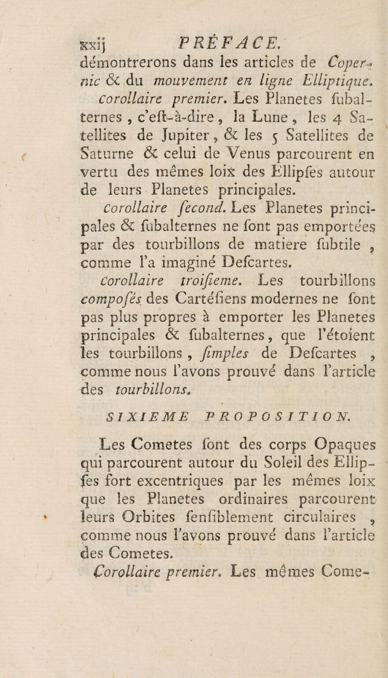 démontrerons dans les articles de Coper¬ nic &amp; du mouvement en ligne Elliptique, corollaire premier. Les Planètes fubal- ternes 5 c’eft-à-dire, la Lune 9 les 4 Sa¬ tellites de Jupiter, &amp; les 5 Satellites de Saturne &amp; celui de Venus parcourent en vertu des mêmes loix des Ëllipfes autour de leurs Planètes principales. corollaire fécond. Les Planètes princi¬ pales &amp; fubalternes ne font pas emportées par des tourbillons de matière fubtiie ? comme Fa imaginé Defcartes. corollaire troifieme. Les tourbillons compofés des Cartefiens modernes ne font pas plus propres à emporter les Planètes principales &amp; fubalternes , que Fétoient les tourbillons , [impies de Defcartes , comme nous Favons prouvé dans Farticle des tourbillons» SIXIEME PROPOSITION. Les Cometes font des corps Opaques qui parcourent autour du Soleil des Ellip¬ fes fort excentriques par les mêmes loix que les Planètes ordinaires parcourent leurs Orbites fenfiblement circulaires 9 comme nous l’avons prouvé dans Farticle des Cometes. Corollaire premier. Les mêmes Corne-