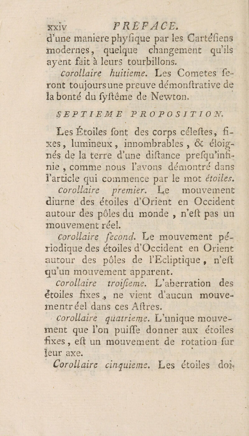 d'une maniéré phyfîque par les Cartefiens modernes, quelque changement qu'ils ayent fait à leurs tourbillons. corollaire huitième. Les Cometes fe¬ ront toujours une preuve démonftrative de la bonté du fyftême de Newton. SEPTIEME PROPOSITION. 4 * v Les Étoiles font des corps célefles, fi¬ xes , lumineux 9 innombrables , &amp; éloig¬ nés de la terre d’une diftance prefquhnfi- nie , comme nous l’avons démontré dans l’article qui commence par le mot étoiles. Corollaire premier. Le mouvement diurne des étoiles d’Qrient en Occident autour des pôles du monde , n’eft pas un mouvement réel. Corollaire fécond. Le mouvement pé¬ riodique des étoiles d’Occident en Orient autour des pôles de l’Ecliptique 9 n’eft qu’un mouvement apparent. Corollaire troifieme. L’aberration des étoiles fixes ., ne vient d’aucun mouve- rnentr éel dans ces Affres. Corollaire quatrième. L’unique mouve¬ ment que l’on puiffe donner aux étoiles fixes 5 eft un mouvement de rotation fur leur axe. Corollaire cinquième. Les étoiles doib