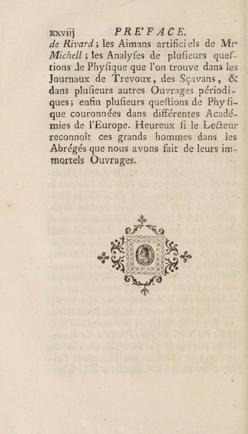 xxviîj P R E* F A C E. de Rivard ; les Aimans artifici eîs de Mr Michell ; les Analyfes de plufieurs ques¬ tions Je Phyfîque que Ton trouve dans les Journaux de Trévoux, des Sçavans, & dans plufieurs autres Ouvrages périodi¬ ques; enfin plufieurs queftions de Phyfi- que couronnées dans différentes Acadé¬ mies de l’Europe. Heureux fi le Lecteur reconnoît ces grands hommes dans les Abrégés que nous avons fait de leurs im¬ mortels Ouvrages* i