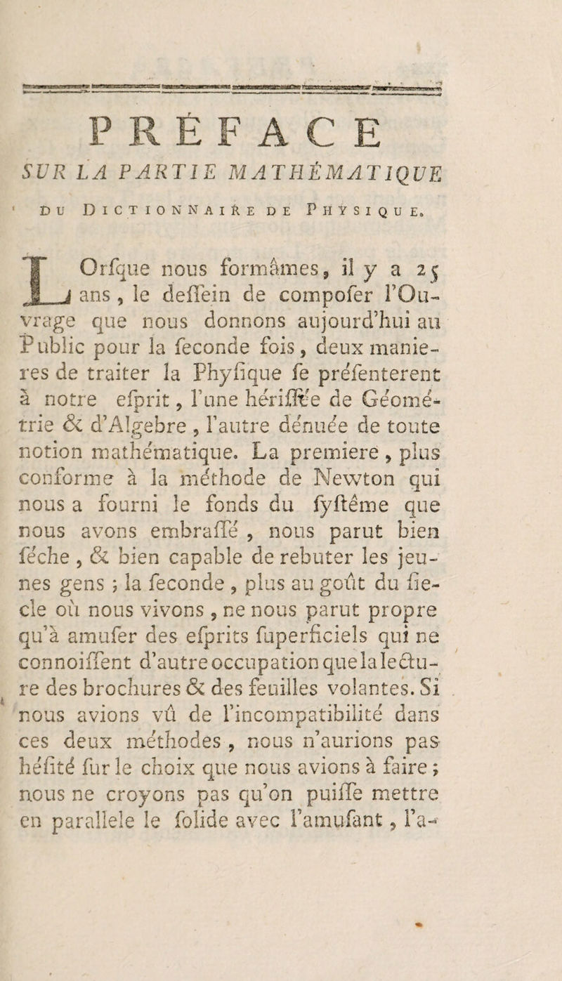 PRÉFACE SUR LA PARTIE MATHÉMATIQUE Du Dictionnaire de Physique. LOrfque nous formâmes, il y a 25 ans , le deffein de compofer l’Ou¬ vrage que nous donnons aujourd’hui au Public pour la fécondé fois, deux maniè¬ res de traiter la Phyfique fe préfenterent à notre efprit, Tune hériüfëe de Géomé¬ trie & d’Algebre , l’autre dénuée de toute notion mathématique. La première , plus conforme à la méthode de Newton qui nous a fourni le fonds du fyftême que nous avons embraffé , nous parut bien féche , & bien capable de rebuter les jeu¬ nes gens ; la fécondé , plus au goût du fie- cie ou nous vivons , ne nous parut propre qu’à amufer des efprits faperficiels qui ne connoiffent d’autreoccupationquelaledu- re des brochures & des feuilles volantes. Si nous avions vu de l’incompatibilité dans ces deux méthodes , nous n’aurions pas- hérité fur le choix que nous avions à faire ; nous ne croyons pas qu’on puiiTe mettre en parallèle le folide avec i’amufant, fa-