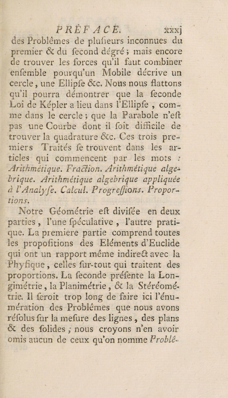 PRÉFACE. xxxj des Problèmes de plufieurs inconnues du premier &amp; du fécond degré ; mais encore de trouver les forces qu’il faut combiner enfemble pourqu’un Mobile décrive un cercle, une Ellipfe &amp;c. Nous nous flattons qu’il pourra démontrer que la fécondé Loi de Képler a lieu dans l’Ellipfe 9 com¬ me dans le cercle; que la Parabole n’eft pas une Courbe dont il foit difficile de trouver la quadrature &amp;c. Ces trois pre¬ miers Traités fe trouvent dans les ar¬ ticles qui commencent par les mots : Arithmétique. Fraction. Arithmétique alge- brique. Arithmétique algébrique appliquée à VAnalyfe. Calcul. Progrejjions. Propor¬ tions. Notre Géométrie eft divifée en deux parties, l’une fpéculative , l’autre prati¬ que. La première partie comprend toutes les propolitions des Eléments d’Euclide qui ont un rapport même indireft avec la Phyfîque, celles fur-tout qui traitent des proportions. La fécondé préfente la Lon- gimétrie, la Planimétrie * &amp; la Stéréomé¬ trie. Il feroit trop long de faire ici l'énu¬ mération des Problèmes que nous avons réfolus fur la mefure des lignes 9 des plans &amp; des folides ; nous croyons n’en avoir omis aucun de ceux qu’on nomme Problê~