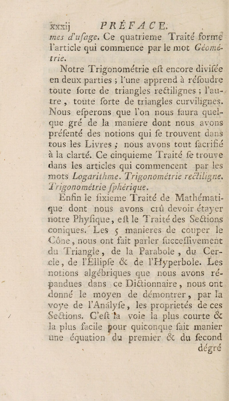 Safarij PRÉFACE; mes d'ufage. Ce quatrième Traité formé Partiale qui commence par ie mot Géomé¬ trie\ Notre Trigonométrie eft encore divifée en deux parties ; l'une apprend à réfoudre toute forte de triangles reftilignes ; l’au- tre 9 toute forte de triangles curvilignes. Nous efperons que Ton nous faura quel¬ que gré de la maniéré dont nous avons préfenté des notions qui fe trouvent dans tous les Livres ; nous avons tout facrifié à la clarté. Ce cinquième Traité fe trouve dans les articles qui commencent par les mots Logarithme. Trigonométrie rectiligne. Trigonométrie fphêrique, Enfin le iixieme Traité de Mathémati¬ que dont nous avons crû devoir étayer notre Phyfique, eft le Traité des Seftions coniques/Les 5 maniérés de couper le Cône 9 nous ont fait parler fucceffivement du Triangle 5 de la Parabole , du Cer¬ cle ? de FEllipfe &amp; de FHyperbole. Les notions algébriques que nous avons ré¬ pandues dans ce Dictionnaire , nous ont donné le moyen de démontrer 9 par la voye de l’Anâlyfe, les propriétés de ces Seûions. C’eft îa voie la plus courte &amp; la plus facile pour quiconque fait manier une équation du premier &amp; du fécond > degré