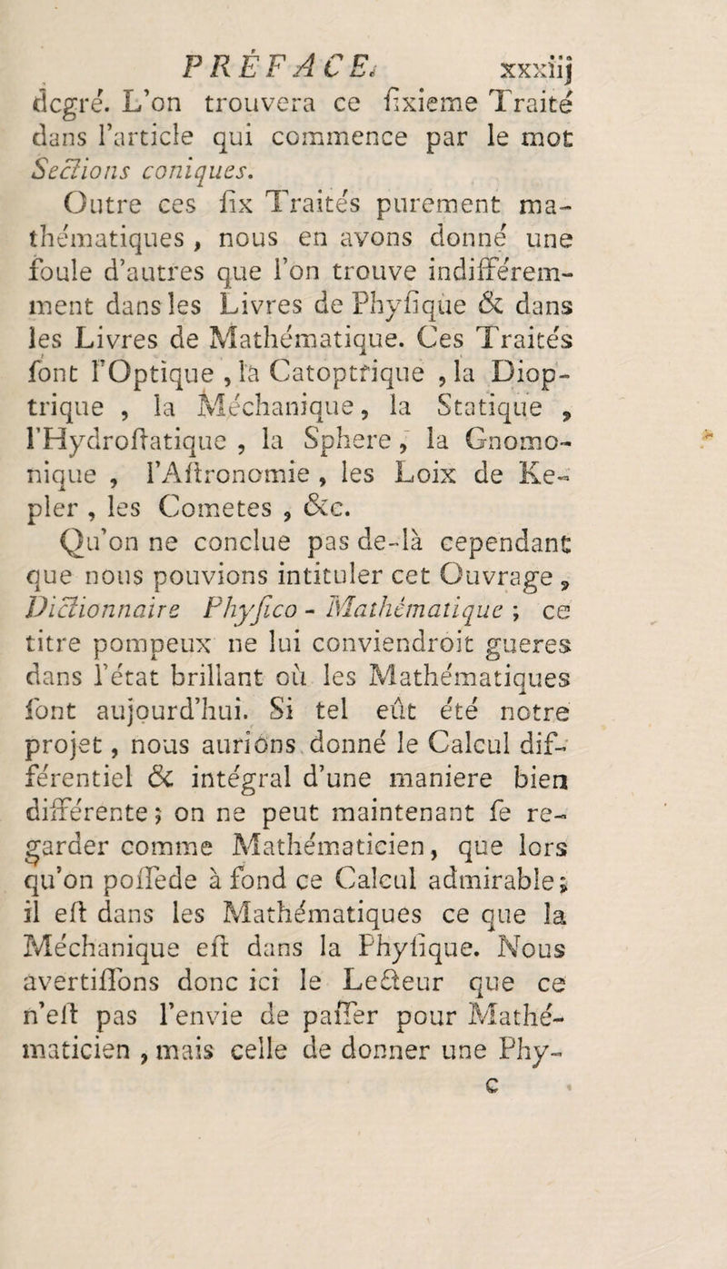 PRÉFACE,■ xxxiij degré. L’on trouvera ce fixieme Traité dans l’article qui commence par le mot Sections coniques. Outre ces fix Traités purement ma¬ thématiques , nous en avons donné une foule d’autres que l’on trouve indifférem¬ ment dans les Livres de Phyfique & dans les Livres de Mathématique. Ces Traités font FOptique , là Catoptfiquë ,1a Diop- trique , la Méchanique, la Statique , FHydroftatique , la Sphere, la Gnomo- nique , l’Aftronamîe , les Loix de Ke¬ pler , les Cometes , &c. Qu’on ne conclue pas de-là cependant que nous pouvions intituler cet Ouvrage 9 Dictionnaire Phyjlco - Mathématique ; ce titre pompeux ne lui conviendroit gueres dans l’état brillant où les Mathématiques font aujourd’hui. Si tel eût été notre projet, nous aurions donné le Calcul dif¬ férentiel & intégral d’une maniéré bien différente? on ne peut maintenant fe re¬ garder comme Mathématicien, que lors qu’on poifede à fond ce Calcul admirable; il eft dans les Mathématiques ce que la Méchanique eft dans la Phyfique. Nous avertifîons donc ici le Ledeur que ce n’eft pas l’envie de paffer pour Mathé¬ maticien , mais celle de donner une Phy- c