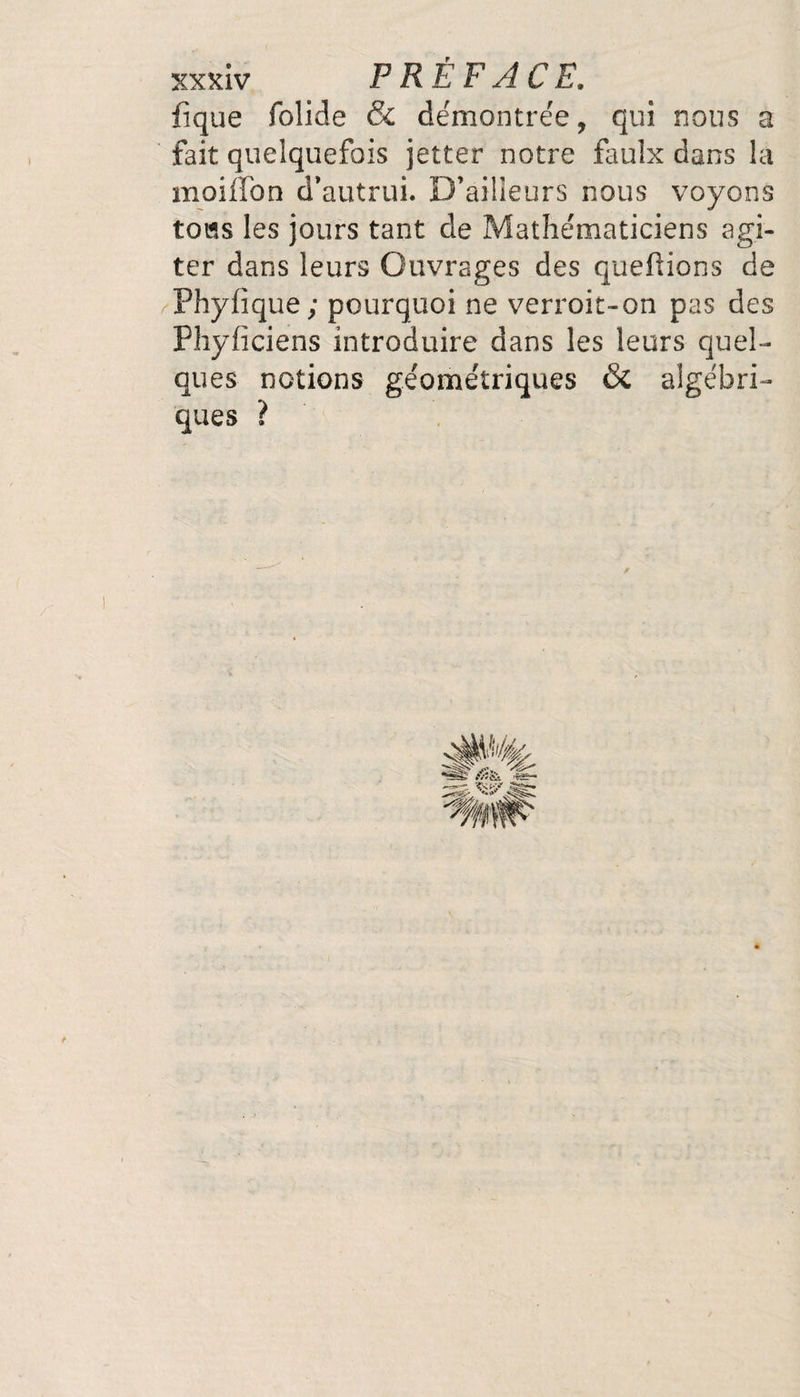 fique folide & démontrée, qui nous a fait quelquefois jetter notre faulx dans la moifTon d’autrui. D’ailleurs nous voyons tous les jours tant de Mathématiciens agi¬ ter dans leurs Ouvrages des queftions de Phyiique; pourquoi ne verroit-on pas des Phyficiens introduire dans les leurs quel¬ ques notions géométriques & algébri¬ ques ?