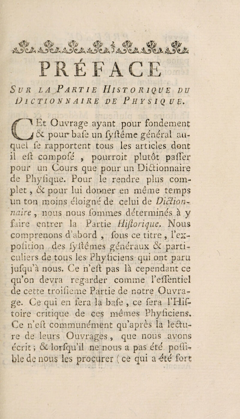 ^ . &amp;a>'eA &amp;3'cir AîtÂ >43TcJc ) ASzAAy^Jk iktfçJk Sur la Partie Historique du Dictionnaire de Physique. C~^ Et Ouvrage ayant pour fondement pourbafe un fyftéme général au¬ quel fe rapportent tous les articles dont il eft compofé 5 pourrait plutôt palier pour un Cours que pour un Dictionnaire de Phyfique. Pour le rendre plus com¬ plet 9 &amp; pour lui donner en même temps un ton moins éloigné de celui de Diction^ naire 9 nous nous femmes déterminés à y faire entrer la Partie Hijlorique. Nous comprenons d’abord , fous ce titre , l’ex> polition des fyitêmes généraux &amp; parti¬ culiers de tous les Physiciens qui ont paru jüfqu’à nous. Ce n’eft pas là cependant ce qu’on devra regarder comme l’efTentiel cle cette troifleme Partie de notre Ouvra¬ ge. Ce qui en fera la baie , ce fera PHif» toire critique de ces mêmes Phyiîciens. Ce n’e-ft communément qu’après la lectu¬ re de leurs Ouvrages 9 que nous avons écrit; &amp; lorfqu’il ne nous a pas été poili- bk de nous les procurer (ce qui a été fort