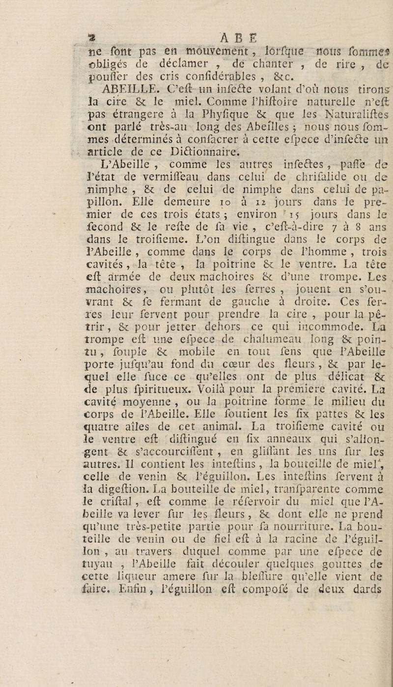 ne font pas en mouvement, lôrfqtie nous famine* obligés de déclamer , de chanter , de rire 7 de poufler des cris considérables , Stc. ABEILLE. C’efl un infeôe volant d’où nous tirons la cire St le miel. Comme l’hiftoire naturelle n’efl pas étrangère à la Phyfique St que les Naturaliftes ont parlé très-au long des Abeilles ; nous nous Pom¬ mes déterminés à confacrer à cette efpece d’infeête un article de ce Dictionnaire. L’Abeille , comme les autres infeétes, paffe de l’état de vermiiTean dans celui de chrifalide ou de nimplie , St de celui de nimphe dans celui de pa¬ pillon. Elle demeure io à 12 jours dans le pre¬ mier de ces trois états; environ 15 jours dans le fécond St le relie de la vie , c’efl-à-dire 7 à 8 ans dans le troifîeme. L’on diflingue dans le corps de l’Abeille , comme dans le corps de l’homme , trois cavités, la tête , la poitrine St le ventre. La tête cft armée de deux mâchoires St d’une trompe. Les mâchoires, ou plutôt les ferres , jouent en s’ou¬ vrant St fe fermant de gauche à droite. Ces fer¬ res leur fervent pour prendre la cire , pour la pé¬ trir , St pour jetter dehors ce qui incommode. La trompe eft une efpece de chalumeau long St poin¬ tu , fotipîe St mobile en tout fens que l’Abeille porte jufqu’au fond du cœur des fleurs , St par le¬ quel elle fuce ce qu’elles ont de plus délicat St de plus Spiritueux. Voilà pour la première cavité. La cavité moyenne , ou la poitrine forme le milieu du corps de l’Abeille. Elle Soutient les fix pattes St les quatre ailes de cet animal. La troifîeme cavité ou le ventre eft diftingné en fix anneaux qui s’allon¬ gent St s’accourcifient , en glilïant les uns fur les autres. Il contient les inteftins, la bouteille de mief, celle de venin St l’éguillon. Les inteftins fervent à la digeflion. La bouteille de miel, transparente comme le criftal , eft comme le réfervoir du miel que l’A¬ beille va lever fur les fleurs, St dont elle ne prend qu’une très-petite partie pour fa nourriture. La bou¬ teille de venin ou de fiel efl à la racine de l’éguil¬ lon , au travers duquel comme par une efpece de tuyau , l’Abeille fait découler quelques gouttes de cette liqueur amere fur la blelîiire qu’elle vient de faire. Enfin, l’éguillon efl: compofé de deux dards 1