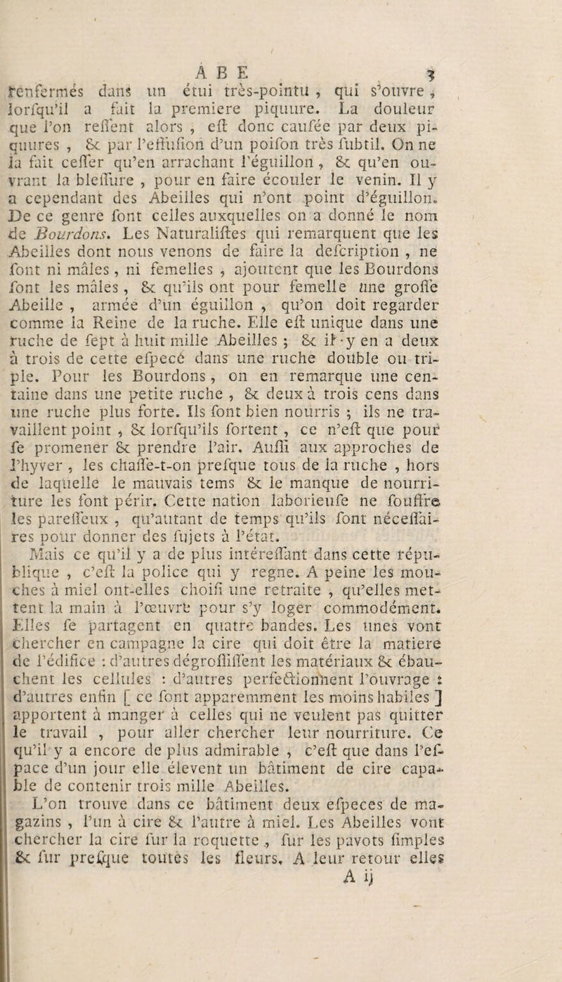 t’enfermes dans un étui très-pointu , qui s'ouvre, lorfqu’il a fait la première piquure. La douleur que l’on refiènt alors , efl donc caufée par deux pi- quures , Le par l’effufïori d’un poifon très ftibtil. On ne la fait cefifer qu’en arrachant l'éguillon, 8c qu’en ou¬ vrant la bleflure , pour en faire écouler le venin. Il y a cependant des Abeilles qui n’ont point d’éguillon. De ce genre font celles auxquelles on a donné le nom de Bourdons. Les Naturalises qui remarquent que les Abeilles dont nous venons de faire la defeription , ne font ni mâles, ni femelles , ajoutent que les Bourdons font les mâles , 8c qu’ils ont pour femelle une grofîe Abeille , armée d’un éguiîlon , qu’on doit regarder comme la Reine de la ruche. Elle ell unique dans une ruche de fept à huit mille Abeilles ; 8c if-y en a deux à trois de cette efpecô dans une ruche double ou tri¬ ple. Pour les Bourdons, on en remarque une cen¬ taine dans une petite ruche , 8c deux à trois cens dans une ruche plus forte. Ils font bien nourris ; ils ne tra¬ vaillent point , 8c lorfqu’ils fortent , ce n’efl que pour fe promener 8c prendre l’air. Auili aux approches de i’hyver , les chaiTe-t-on prefque tous de la ruche , hors de laquelle le mauvais tems 8c le manque de nourri¬ ture les font périr. Cette nation laborieufe ne fou fifre les pare fieux , qu’alitant de temps qu’ils font nécefiài- res pour donner des fujets à l’état. Mais ce qu’il y a de plus intérefiant dans cette répu¬ blique , c’eft la police qui y régné. A peine les mou¬ ches à miel ont-elles choifi une retraite , qu’elles met¬ tent la main à l’œuvrt* pour s’y loger commodément. Elles fe partagent en quatre bandes. Les unes vont chercher en campagne la cire qui doit être la matière de l’édifice : d’autres dégrofîiflênt les matériaux 8c ébau¬ chent les cellules : d’autres perfeftionhent l’ouvrage : d’autres enfin [ ce font apparemment les moins habiles ] apportent à manger à celles qui ne veulent pas quitter le travail , pour aller chercher leur nourriture. Ce qu’il y a encore de plus admirable , c’eft que dans l’ef* pace d’un jour elle élevent un bâtiment de cire c apat¬ hie de contenir trois mille Abeilles. L’on trouve dans ce bâtiment deux efpeces de ma- gazins , l’un à cire 8c l’autre à miel. Les Abeilles vont chercher la cire fur la roquettefur les pavots (impies 8c fur presque tomes les fleurs, A leur retour elles A ij