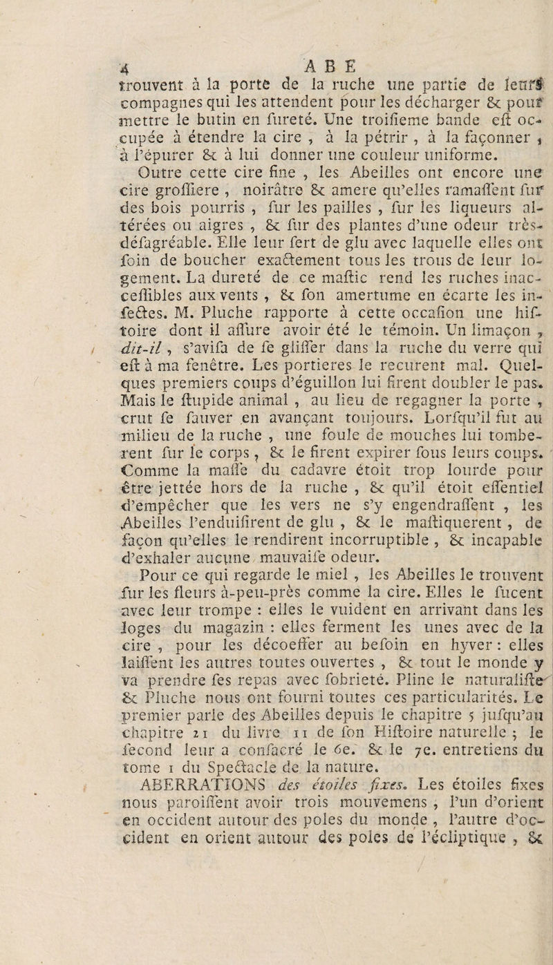 trouvent à la porte de la ruche une partie de lettré compagnes qui les attendent pour les décharger 8c pouf mettre le butin en fureté. Une troifieme bande eft oc¬ cupée à étendre la cire , à la pétrir , à la façonner , à l’épurer 8c à lui donner une couleur uniforme. Outre cette cire fine , les Abeilles ont encore une cire grofliere , noirâtre 8c amere qu’elles ramaflent fur des bois pourris , fur les pailles , fur les liqueurs al¬ térées ou aigres , 8c fur des plantes d’une odeur très- défagréable. Elle leur fert de glu avec laquelle elles ont foin de boucher exactement tous les trous de leur lo¬ gement. La dureté de ce maftic rend les ruches inac- ceffibles aux vents , 8c fon amertume en écarte les in¬ fectes. M. Pluche rapporte à cette occafion une his¬ toire dont il allure avoir été le témoin. Un limaçon , dit-il, s’avifa de fe glilfer dans la ruche du verre qui eit à ma fenêtre. Les portières le reçurent mal. Quel¬ ques premiers coups d’éguillon lui firent doubler le pas. Mais le Aupid-e animal , au lieu de regagner la porte , crut fe fauver en avançant toujours. Lorfqu’il fut au milieu de la ruche , une foule de mouches lui tombè¬ rent fur le corps, 8c le firent expirer fous leurs coups. Comme la malle du cadavre étoit trop lourde pour être jettée hors de la ruche , 8c qu’il étoit effentiel d’empêcher que les vers ne s’y engendralfent , les Abeilles l’enduifirent de glu , 8c le mafliquerent , de façon qu’elles le rendirent incorruptible , 8c incapable d’exhaler aucune mauvaiie odeur. Pour ce qui regarde le miel , les Abeilles le trouvent fur les fleurs à-peu-près comme la cire. Elles le fucent avec leur trompe : elles le vuident en arrivant dans les Joges du magazin : elles ferment les unes avec de la cire , pour les décoeffer au befoin en hyver : elles laiffent les autres toutes ouvertes , 8c tout le monde y va prendre fes repas avec fobrieté. Pline le naturalise-' 8c Pluche nous ont fourni toutes ces particularités. Le premier parie des Abeilles depuis le chapitre 5 jufqu’au chapitre 11 du livre 11 de fon Hiftoire naturelle ; le fécond leur a confacré le 6e. 8c le 7e. entretiens du tome 1 du Speftacle de la nature. ABERRATIONS des étoiles fixes. Les étoiles fixes nous parodient avoir trois mouvemens , l’un d’orient en occident autour des pôles du monde , l’autre d’oc¬ cident en orient autour des pôles de l’écliptique ? 8c