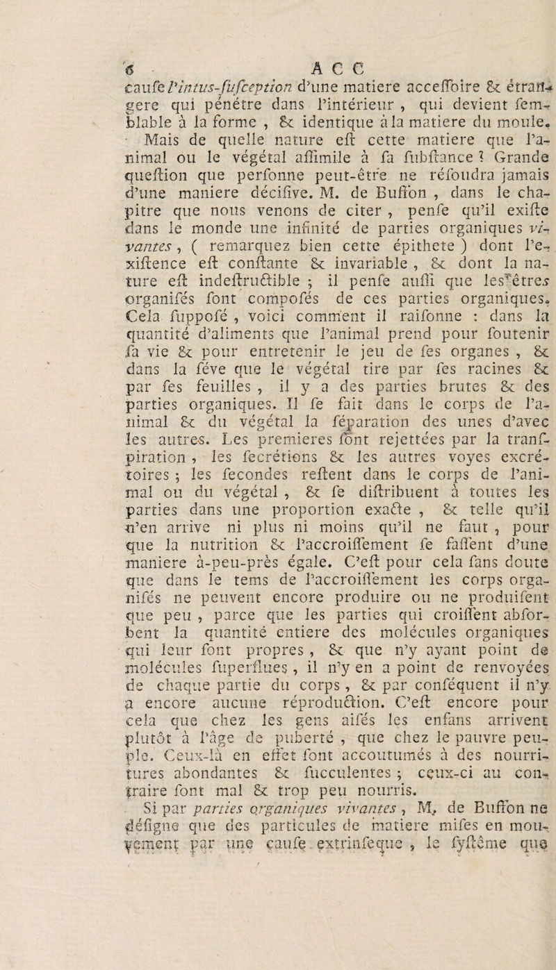 caufe Pintus-fufception d’une matière acceffoire 8c é trait* gere qui pénétre dans l’intérieur , qui devient fem- blable à la forme , 8c identique à la matière du moule. Mais de quelle nature eft cette matière que l’a¬ nimal ou le végétal affimile à fa fubffance 1 Grande queffion que perfonne peut-être ne réfoudra jamais d’une maniéré décifive. M. de Buffon , dans le cha¬ pitre que nous venons de citer , penfe qu’il exiffe dans le monde une infinité de parties organiques vi¬ vantes , ( remarquez bien cette épithete ) dont l’e- xiftence eft confiante 8c invariable , 8c dont la na¬ ture eft indeftruftible ; il penfe aufîi que lesTêtres organifés font compofés de ces parties organiques. Cela fiippofé , voici comment il raifonne : dans la quantité d’aliments que l’animal prend pour foutenir fa vie Sc pour entretenir le jeu de fes organes , 8c dans la fève que le végétal tire par fes racines 8c par fes feuilles , il y a des parties brutes 8c des parties organiques. Il fe fait dans le corps de l’a¬ nimal 8c du végétal la réparation des unes d’avec les autres. Les premières font rejettées par la trans¬ piration , les fecrétions 8c les autres voyes excré¬ toires ; les fécondés refient dans le corps de l’ani¬ mal ou du végétal , 8c fe diftribuent à toutes les parties dans une proportion exaéfe , 8c telle qu’il n’en arrive ni plus ni moins qu’il ne faut , pour que la nutrition 8c i’accroiffement fe faflent d’une maniéré à-peu-près égale. C’efl pour cela fans doute que dans le tems de l’accroiffement les corps orga¬ nifés ne peuvent encore produire ou ne produifent que peu , parce que les parties qui croiffent abfor- foent la quantité entière des molécules organiques qui leur font propres , 8c que n’y ayant point de molécules fuperflues, il n’y en a point de renvoyées de chaque partie du corps, 8c par conféquent il n’y a encore aucune réproduftion. C’efl encore pour cela que chez les gens aifés les enfans arrivent plutôt à l’âge de puberté , que chez le pauvre peu¬ ple. Ceux-là en effet font accoutumés à des nourri¬ tures abondantes 8c fucculentes ; ceux-ci au con¬ traire font mal 8c trop peu nourris. Si par parties organiques vivantes , M, de Buffon ne fléfîgne que des particules de matière mifes en mou¬ vement par une caufe. exirirffeepic ? le fyflême que