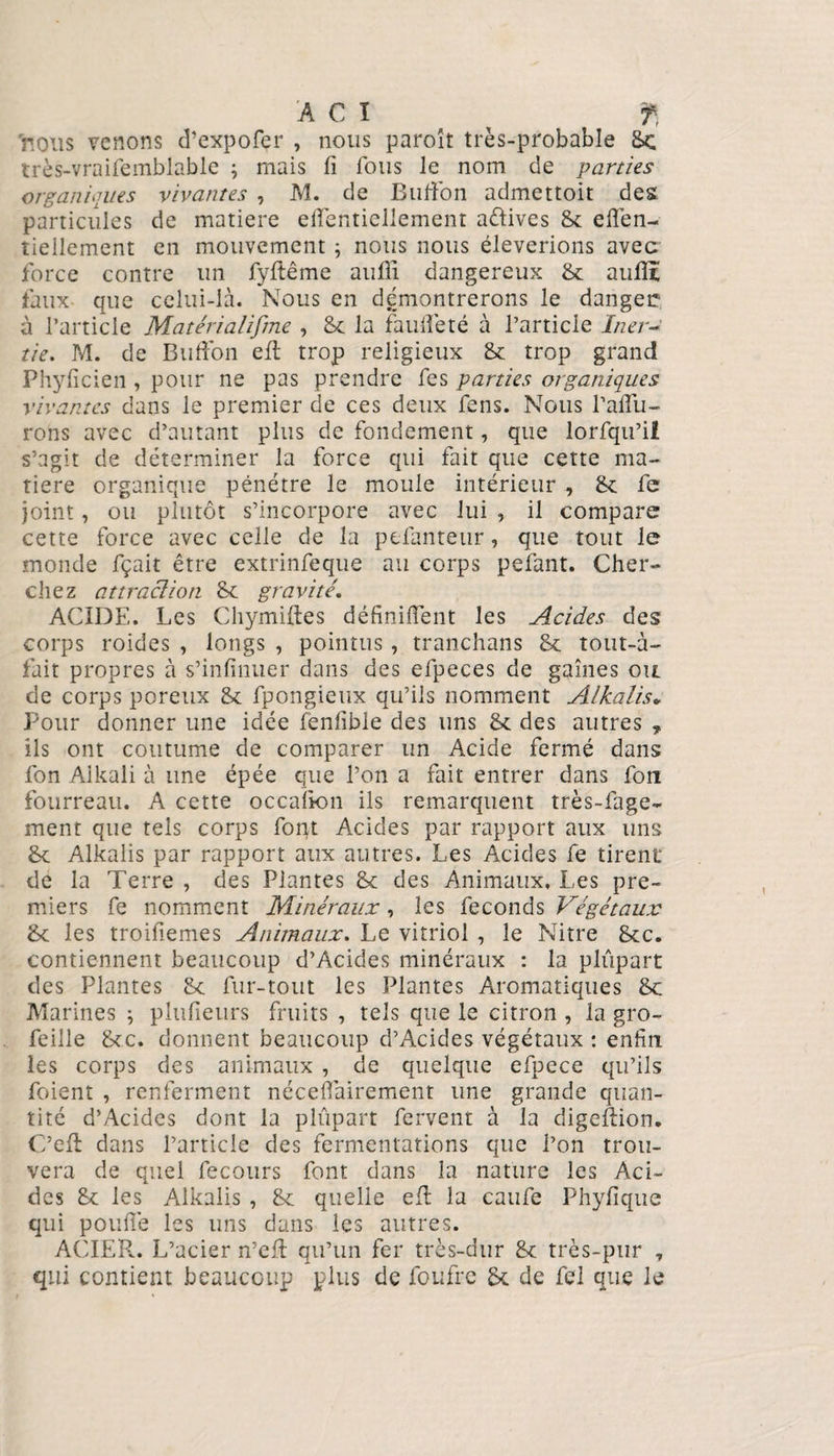 AGI ^ f, nous venons d’expofer , nous paroît très-probable 8< très-vraifemblable ; mais fi fous le nom de parties organiques vivantes , M. de Billion admettoit des particules de matière efientiellement aftives 8c eflen- îiellement en mouvement ; nous nous élèverions avec force contre un fyftême aufii dangereux 8c aufiï faux que celui-là. Nous en démontrerons le danger à l’article Matéria/ifme , 8c la fauflèté à l’article Iner¬ tie. M. de Billion efi: trop religieux 8c trop grand Phyficien, pour ne pas prendre fes parties organiques vivantes dans le premier de ces deux fens. Nous failli¬ rons avec d’autant plus de fondement, que lorfqu’il s’agit de déterminer la force qui fait que cette ma¬ tière organique pénétre le moule intérieur , 8c fe joint, ou plutôt s’incorpore avec lui , il compare cette force avec celle de la ptfanteur, que tout le monde fçait être extrinfeque au corps pefant. Cher¬ chez attraction 8c gravité ACIDE. Les Chymiftes définiiïent les Acides des corps roides , longs , pointus, tranchans 8c tout-à- fait propres à s’infinuer dans des efpeces de gaines ou de corps poreux 8c fpongieux qu’ils nomment Alkalis. Pour donner une idée fenlible des uns 8c des autres T ils ont coutume de comparer un Acide fermé dans fon Aikali à une épée que l’on a fait entrer dans fou fourreau. A cette occalion ils remarquent très-fage- ment que tels corps font Acides par rapport aux uns 8c Alkalis par rapport aux autres. Les Acides fe tirent de la Terre , des Plantes 8c des Animaux, Les pre¬ miers fe nomment Minéraux, les féconds Végétaux 8c les troifiemes Animaux. Le vitriol , le Nitre 8cc. contiennent beaucoup d’Acides minéraux : la plupart des Plantes 8c fur-tout les Plantes Aromatiques 8c Marines ; plufîeurs fruits , tels que le citron , la gro- feille 8cc. donnent beaucoup d’Acides végétaux : enfin les corps des animaux , de quelque efpece qu’ils foient , renferment néceflairement une grande quan¬ tité d’Acides dont la plûpart fervent à la digefiion. C’efl dans l’article des fermentations que l’on trou¬ vera de quel fecours font dans la nature les Aci¬ des 8c les Alkalis , 8c quelle efi: la caufe Phyfique qui pouffe les uns dans les autres. ACIER. L’acier n’efi: qu’un fer très-dur 8c très-pur 7 qui contient beaucoup plus de foufre 8c de fel que le