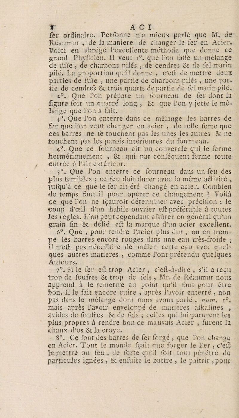 fer ordinaire. Perfonne n’a mieux parle que M. de Réaiimur , de Ja maniéré de changer le fer en Acier, Voici en abrégé l’excellente méthode que donne ce grand Phyficien. Il veut i°. que l’on faite un mélange de fuïe , de charbons pilés , de cendres 8c de fel marin pilé. La proportion qu’il donne , c’ef de mettre deux parties de fuïe , une partie de charbons pilés , une par¬ tie de cendres 8c trois quarts départie de fel marin pilé. 2°. Que l’on prépare un fourneau de fer dont la figure foit un quarré long , 8c que Pon y jette le mé¬ lange que l’on a fait. 3°. Que l’on enterre dans ce mélange les barres de fer que l’on veut changer en acier , de telle forte que ces barres ne fe touchent pas les unes les autres 8c ne louchent pas les parois intérieures du fourneau. 4°. Que ce fourneau ait un couvercle qui le ferme hermétiquement , 8c qui par confisquent ferme toute entrée à l’air extérieur. 5°. Que l’on enterre ce fourneau dans un feu des plus terribles ; ce. feu doit durer avec la même aftivité , jufqu’à ce que le fer ait été changé en acier. Combien de temps faut-il pour opérer ce changement I Voilà ce que l’on ne fçauroit déterminer avec précifion ; le coup d’œil d’un habile ouvrier eft préférable à toutes les réglés. L’on peut cependant afsûrer en général qu’un grain fin 8c délié ell la marque d’un acier excellent. 6°. Que , pour rendre l’acier plus dur, on en trem¬ pe les barres encore rouges dans une eau très-froide 3 il n’eft pas néceifaire de mêler cette eau avec quel¬ ques autres matières , comme l’ont prétendu quelques Auteurs. 7°. Si le fer eft trop Acier , c’efLà-dire , s’il a reçu trop de foufres 8c trop de fels , Mr. de Réaumur nous apprend à le remettre au point qu’il faut pour être bon. Il le fait encore cuire , après l’avoir enterré , non pas dans le mélange dont nous avons parlé , num» i°. mais après l’avoir enveloppé de matières aikalines , avides de foufres 8c de fels ; celles qui lui-parurent les plus propres à rendre bon ce mauvais Acier , furent la chaux d’os 8c la craye. . * 8°. Ce font des barres de fer forgé , que Pon change en Acier. Tout le monde fçait que forger le Fer , c’efi; le mettre au feu , de forte qu’il foit tout pénétré de particules ignées, 8c enfuite le battre , le paîtrir ,pQu?