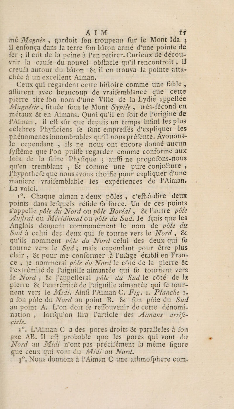 me Magnh , gardoit fon troupeau fur îe Mont Ida • il enfonça dans la terre fon bâton armé d’une pointe de fer ; il eut de la peine à l’en retirer. Curieux de décou¬ vrir la calife du nouvel obftacle qu’il rencontroit, il creufa autour du bâton 8c il en trouva la pointe atta¬ chée à un excellent Aiman. Ceux qui regardent cette hifloire comme une fable , a durent avec beaucoup de vraifemblance que cette pierre tire fon nom d’une Ville de la Lydie appellée Magnésie , fituée fous le Mont Sypile , très-fécond en métaux 8c en Aimans. Quoi qu’il en foit de l’origine de J’Aiman , il eff sûr que depuis un temps infini les plus célébrés Phyficiens fe font empreffés S’expliquer les phénomènes innombrables qu’il nous préfente. Avouons- le cependant , iis ne nous ont encore donné aucun fyflême que l’on puiiTe regarder comme conforme aux loix de la faine Phyfique ; auffi ne propofons-nous qu’en tremblant , 8c comme une pure conjecture , Phypothefe que nous avons choifie pour expliquer d’une maniéré vraifemblable les expériences de l’Aiman, La voici. i°. Chaque aiman a deux pôles , c’eft-à-dire deux points dans lefquels réfide fa force. Un de ces points s’appelle pôle du Nord ou pôle Boréal, 8c l’autre pôle Auftral ou Méridional ou pôle du Sud. Je fçais que les Anglois donnent communément le nom de pôle du Sud à celui des deux qui fe tourne vers le Nord , Sc qu’ils nomment pôle du Nord celui des deux qui fe tourne vers le Sud ; mais cependant pour être plus clair , 8c pour me conformer à Pillage établi en Fran¬ ce , je nommerai pôle du Nord le côté de la pierre 8c l’extrémité de l’aiguille aimantée qui fe tournent vers le Nord , 8c j’appellerai pôle du Sud le côté de la pierre 8c l’extrémité de l’aiguille aimantée qui fe tour¬ nent vers le Midi. Ainli l’Aiman C. Fig. i. Flanche i. a fon pôle du Nord au point B. 8c fon pôle du Sud au point A. L’on doit fe refifouvenir de cette dénomi¬ nation , lorfqu’on lira l’article des Aimans artifi¬ ciels. 2°. L’Aiman C a des pores droits 8c parallèles à fon axe AB. Il eft probable que les pores qui vont du Nord au Midi n’ont pas précifément la même figure que ceux qui vont du Midi au Nord. F* Nous donnons à l’Aiman C une aîhmofphere corn-