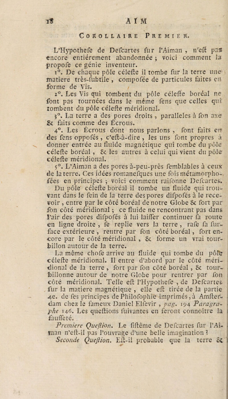 Corollaire Premier, LTÎypothefe de Defcartes fur l’Aiman , ifëf! pas encore entièrement abandonnée ; voici comment la: propofe ce génie inventeur. i°. De chaque pôle célelle il tombe fur la terre une' matière trës-fubtile , compofée de particules faites en forme de Vis. / 20. Les Vis qui tombent du pôle célelle boréal ne font pas tournées dans le même fens que celles qui tombent du pôle célelle méridional. 5°. La terre a des pores droits, parallèles à fon axe ’&amp; faits comme des Écrous. 4°. Les Écrous dont nous parlons , font faits en des fens oppofés, c’eft-à-dire , les uns font propres à donner entrée au fluide magnétique qui tombe du pôle célelle boréal , 8c les autres à celui qui vient du pôle célelle méridional. 5°. L’Aiman a des pores à-peu-près fembîables à ceux de la terre. Ces idées romanefques une fois métamorpho¬ sées en principes ; voici comment raifonne Defcartes. Du pôle' célelle boréal il tombe un fluide qui trou¬ vant dans le fein de la terre des pores difpofés à le rece¬ voir , entre par le côté boréal de notre Globe 8c fort par fon côté méridional ; ce fluide ne rencontrant pas dans l’air des pores difpofés à lui lailïer continuer fa route en ligne droite , fe replie vers la terre , rafe fa fur- face extérieure , rentre par fon côté boréal, fort en¬ core par le côté méridional 8c forme un vrai tour¬ billon autour de la terre. La même chofe arrive au fluide qui tombe du pôl‘e célelle méridional. Il entre d’abord par le côté méri¬ dional de la terre , fort par fon côté boréal , 8c tour¬ billonne autour de notre Globe pour rentrer par fon côté méridional. Telle efl l’Hypothefe , de Defcartes , fur la matière magnétique , elle efl: tirée de la partie 4e. de fes principes de Phiîofophie imprimés,à Amfler- dam chez le fameux Daniel Elfevir , pag. 194 Paragra¬ phe 146. Les queltions fuivantes en feront connoître la fauflëté. Première Qu efl ion. Le flflême de Defcartes fur l’Ai- man n’eft-il pas l’ouvrage d’une belle imagination \ Seconde Queflion. Eft-il probable que la terre 8c
