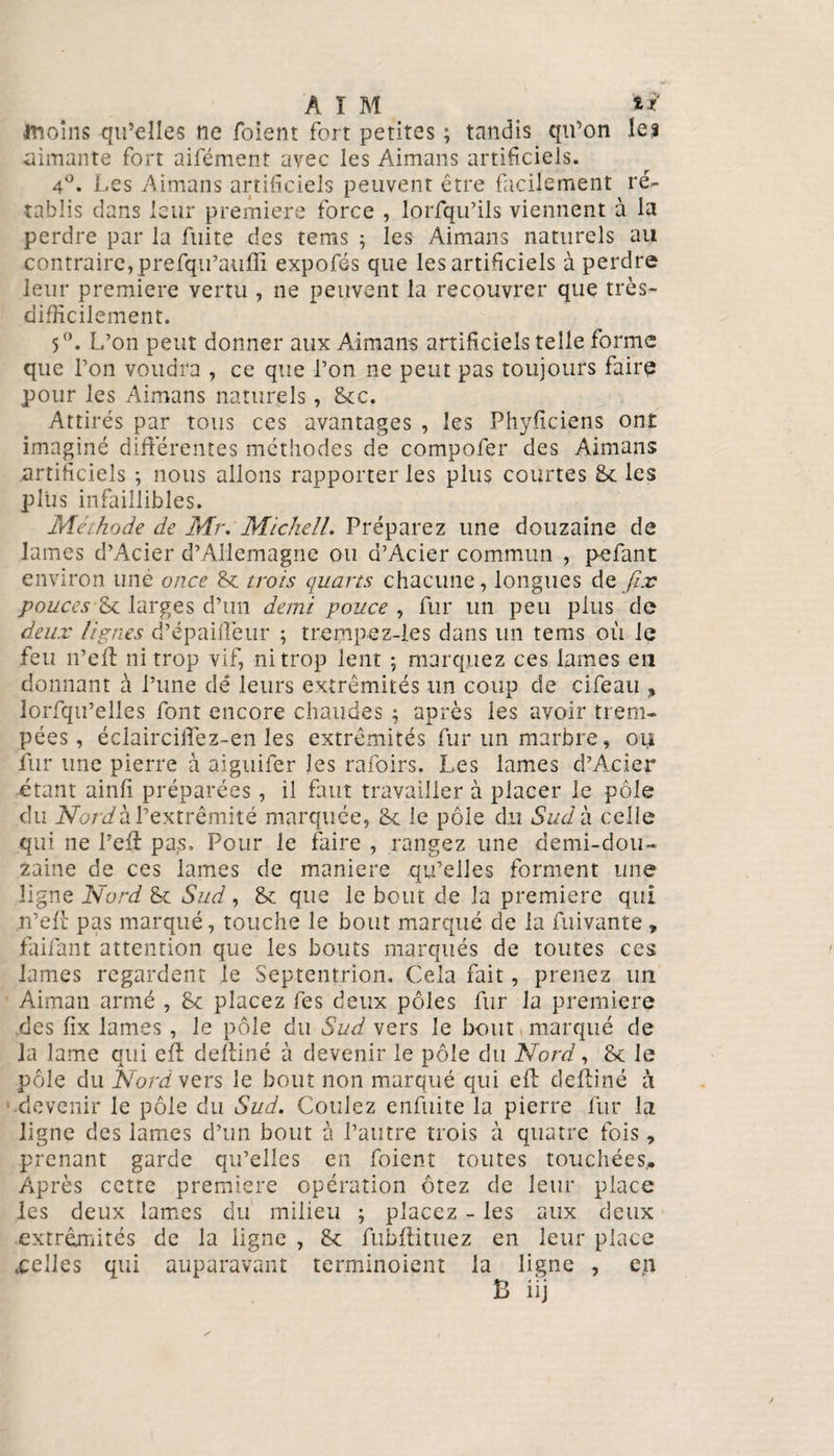 inoîns qu’elles ne foient fort petites ; tandis qu’on le s aimante fort aifément avec les Aimans artificiels. 4°. Les Aimans artificiels peuvent être facilement ré¬ tablis clans leur première force , lorfqu’ils viennent à la perdre par la fuite des tems ; les Aimans naturels au contraire,prefqii’auffi expofés que les artificiels à perdre leur première vertu , ne peuvent la recouvrer que très- difficilement. 5°. L’on peut donner aux Aimans artificiels telle forme que l’on voudra , ce que l’on ne peut pas toujours faire pour les Aimans naturels, 6cc. Attirés par tous ces avantages , les Phyficiens ont imaginé différentes méthodes de compofer des Aimans artificiels *, nous allons rapporter les plus courtes 6c les plus infaillibles. Méthode de Mr. Mickell. Préparez une douzaine de lames d’Acier d’Allemagne ou d’Acier commun , pefant environ uné once 6c trois quarts chacune, longues de fix pouces Se larges d’un demi pouce , fur un peu plus de deux lignes d’épaiffeur ; trempez-les dans un tems où le feu n’eff ni trop vif, ni trop lent ; marquez ces lames en donnant à l’une dé leurs extrémités un coup de cifeau „ lorfqu’elles font encore chaudes ; après les avoir trem¬ pées, éclairciffez-en les extrémités fur un marbre, oii fur une pierre à aiguifer les rafoirs. Les lames d’Acier étant ainfi préparées, il faut travailler à placer le pôle du Nordh l’extrémité marquée, 6e le pôle du Sud à celle qui ne l’eff pa,s. Pour le faire , rangez une demi-dou¬ zaine de ces lames de maniéré qu’elles forment une ligne Nord 6c Sud, 6c que le bout de la première qui .n’eff pas marqué, touche le bout marqué de la fuivante, faifant attention que les bouts marqués de toutes ces lames regardent le Septentrion. Cela fait, prenez un Aiman armé , 6c placez les deux pôles fur la première des fix lames , le pôle du Sud vers le bout marqué de la lame qui eff deffiné à devenir le pôle du Nord, 6c le pôle du NordvQrs le bout non marqué qui eff deffiné à devenir le pôle du Sud. Coulez enfuite la pierre fur la ligne des lames d’un bout à l’autre trois à quatre fois, prenant garde qu’elles en foient toutes touchées.. Après cette première opération ôtez de leur place les deux lames du milieu ; placez - les aux deux extrémités de la ligne , 6c fubftituez en leur place .celles qui auparavant terminoient la ligne , en