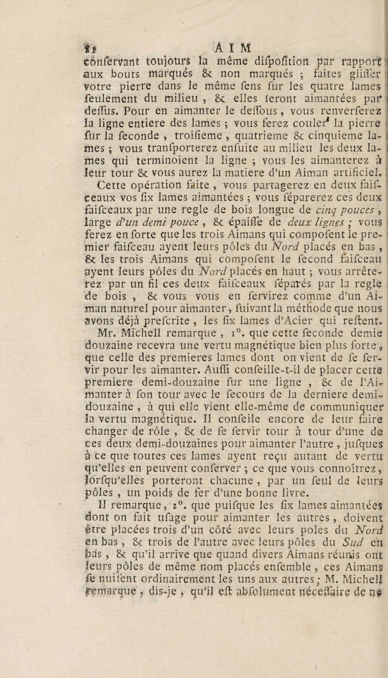 cônfervant toujours la même difpofition par rapport \ aux bouts marqués St non marqués ; faites giiiïer : votre pierre dans Je même fens fur les quatre lames : feulement du milieu , St elles feront aimantées par i ddfus. Pour en aimanter le délions, vous renverferez 1 la ligne entière des lames ; vous ferez couler1 la pierre fur la fécondé , troilieme , quatrième St cinquième la- : mes ; vous tranfporterez enfuite au milieu les deux la- i mes qui terminoient la ligne ; vous les aimanterez à ; leur tour St vous aurez la matière d’un Aiman artificiel» Cette opération faite , vous partagerez en deux faif- l ceaux vos fix lames aimantées 5 vous réparerez ces deux faifceaux par une réglé de bois longue de cinq pouces , large d'un demi pouce , St épaiffe de deux lignes ; vous ferez en forte que les trois Aimans qui compofent le pre¬ mier faifceau ayent leurs pôles du Nord placés en bas, St les trois Aimans qui compofent le fécond faifceau ayent leurs pôles du Nord placés en haut ; vous arrête¬ rez par un fil ces deux faifceaux réparés par la réglé de bois , St vous vous en fervirez comme d’un Ai¬ man naturel pour aimanter, fuivantla méthode que nous avons déjà prefcrite , les fix lames d’Acier qui refient. Mr. Michell remarque , i°. que cette fécondé demie douzaine recevra une vertu magnétique bien plus forte, que celle des premières lames dont on vient de fe fer- vir pour les aimanter. Aufîi confeilie-t-il de placer cette premiers demi-douzaine fur une ligne , St de l’Ai- manter à fon tour avec le fecours de la derniere demi- douzaine , à qui elle vient elle-même de communiquer la vertu magnétique. Il confeile encore de leur faire changer de rôle , St de fe fervir tour à tour d’une de ces deux demi-douzaines pour aimanter l’autre , jufques à ce que toutes ces lames ayent reçu autant de vertu qu’elles en peuvent conferver ; ce que vous connoîtrez , lorfqu’elles porteront chacune , par un feul de leurs pôles , un poids de fer d’une bonne livre. Il remarque, *°. que puifque les fix lames aimantées dont on fait ufage pour aimanter les autres, doivent itre placées trois d’un côté avec leurs pôles du Nord en bas , St trois de l’autre avec leurs pôles du Sud en bas , St qu’il arrive que quand divers Aimans réunis ont leurs pôles de même nom placés enfemble , ces Aimans fe imitent ordinairement les uns aux autres; M. Michel! remorque , dis-je , qu’il eft abfohiment née chaire de m