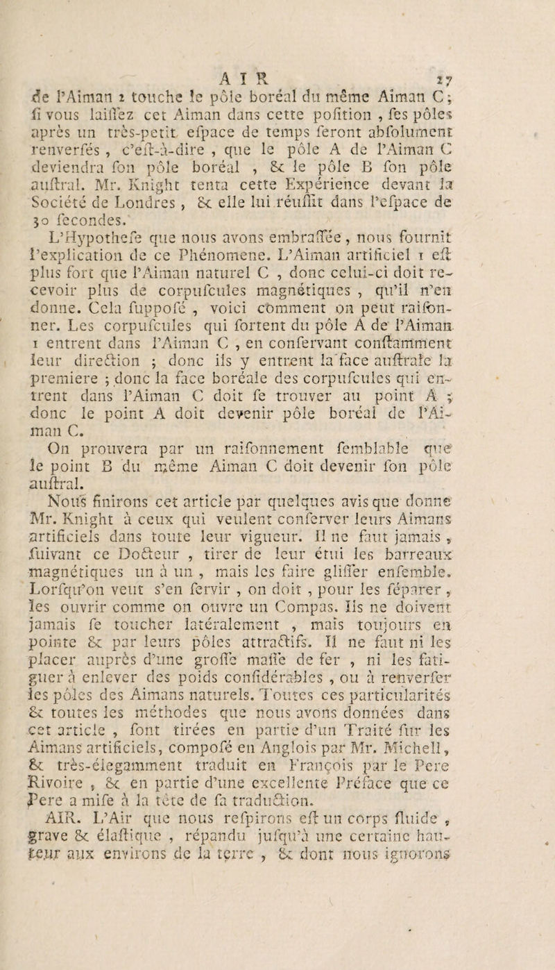 de l’Aiman 2 touche îe pôie boréal du même Aîman C; lï vous lailîez cet Aiman dans cette pofition , fes pôle1? après un très-petit efpace de temps feront abfolumcnt renverfés , c’eft-à-dire , que le pôle A de l’Aiman C deviendra fon pôle boréal , Sc le pôle B fon pôle auftral. Mr. Knight tenta cette Expérience devant la Société de Londres , 8c elle lui réuffit dans l’efpace de 30 fécondés. L’Hypothefe que nous avons embraiïee, nous fournit l’explication de ce Phénomène. L’Aiman artificiel 1 eft plus fort que l’Aiman naturel C , donc celui-ci doit re¬ cevoir plus de corpufcules magnétiques , qu’il n’en donne. Cela fuppofé , voici comment on peut raifcn- ner. Les corpufcules qui fortent du pôle A de l’Aiman. i entrent dans l’Aiman C , en confervant conftamment leur direction ; donc iis y entrent la'face auftrafe la première ; donc la face boréale des corpufcules qui en¬ trent dans l’Aiman C doit fe trouver au point A ; donc le point A doit devenir pôle boréal de l’Âi- tnan C. O11 prouvera par un raifonnement femblable que le point B du même Aiman C doit devenir fon pôle auftral. Nous finirons cet article par quelques avis que donné Mr. Knight à ceux qui veulent conferver leurs Aimans artificiels dans toute leur vigueur. Il ne faut jamais, fuivant ce Dofteur , tirer de leur étui les barreaux magnétiques un à un , mais les faire glilîer enfemble. Lorfqu’on veut s’en fervir , on doit , pour les féparer, les ouvrir comme on ouvre un Compas. Iis ne doivent jamais fe toucher latéralement , mais toujours en pointe 8c par leurs pôles attractifs. îi ne faut ni les placer auprès d’une greffe malle de fer , ni les fati¬ guer à enlever des poids confidérables , ou à renverfer les pôles des Aimans naturels. Toutes ces particularités 8c toutes les méthodes que nous avons données dans cet article , font tirées en partie d’un Traité fur les Aimans artificiels, compofé en Anglois par Mr. Michel!, 8c très-éiegamment traduit en François par le Pere Rivoire , Sc en partie d’une excellente Préface que ce pere a mife à la tête de fa traduction. AIR. L’Air que nous refpirons eft un corps fluide „ grave 8c élaftique , répandu jufqu’à une certaine hau¬ teur aux environs de la terre , 8: dont nous ignorons