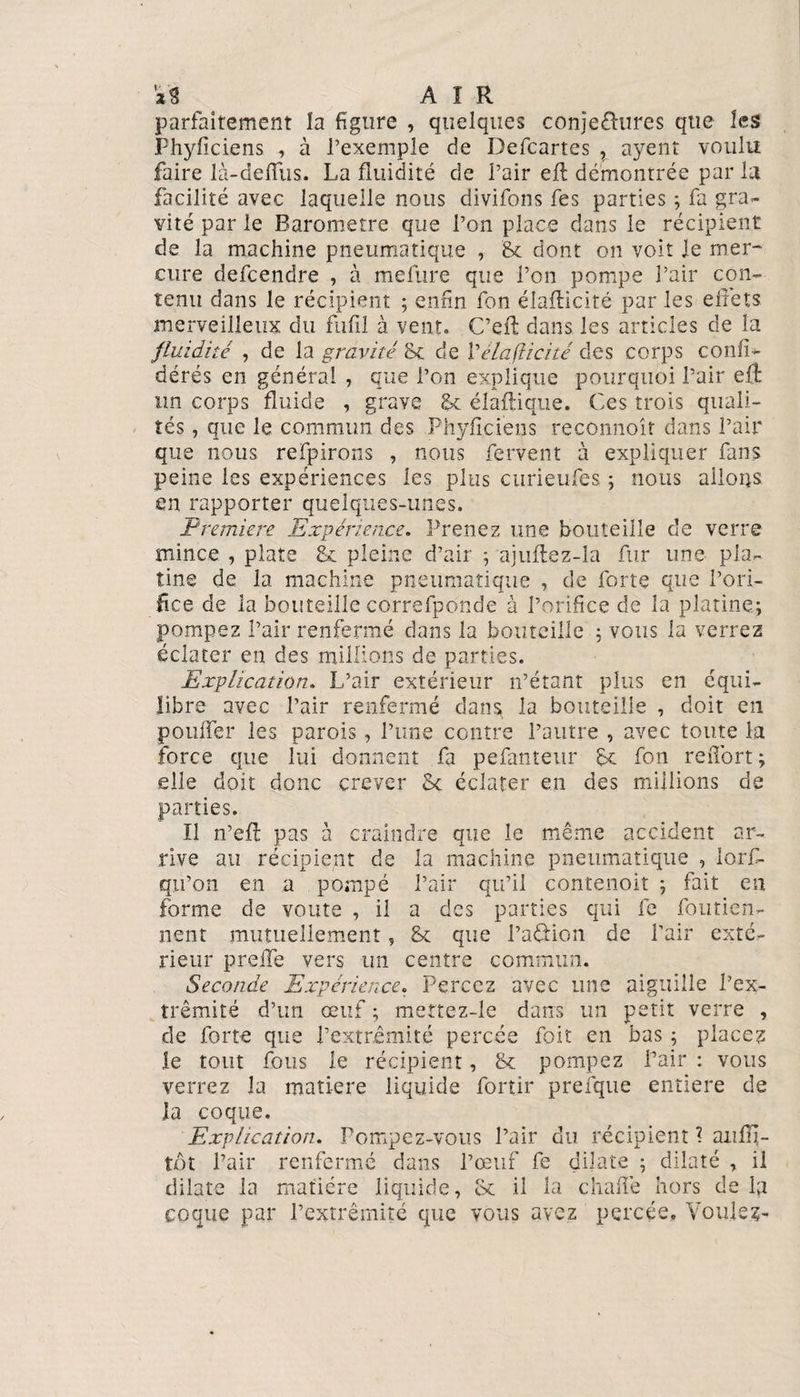 aS A I R parfaitement la figure , quelques conjefhires que les Fhyficiens , à l’exemple de Defcartes , ayenî voulu faire là-deffus. La fluidité de l’air eft démontrée par la facilité avec laquelle nous divifons fes parties ; fa gra¬ vité par le Baromètre que l’on place dans le récipient de la machine pneumatique , &amp; dont on voit le mer- cure defcendre , à mefure que l’on pompe l’air con¬ tenu dans le récipient ; enfin fon élaflicité par les effets merveilleux du fufil à vent. C’eil dans les articles de la fluidité , de la gravité 8c de Vélaflicité des corps conf é¬ dérés en générai , que l’on explique pourquoi l’air eft un corps fluide , grave gc diadique. Ces trois quali¬ tés , que le commun des Phyficiens reconnoît dans l’air que nous refpirons , nous fervent à expliquer fans peine les expériences les plus curieufes ; nous allons en rapporter quelques-unes. Première Expérience. Prenez une bouteille de verre mince , plate &amp; pleine d’air ; ajuftez-la fur une pla¬ tine de la machine pneumatique , de forte que l’ori¬ fice de la bouteille correfponde à l’orifice de la platine.; pompez l’air renfermé dans la bouteille ; vous la verrez éclater en des millions de parties. Explication. L’air extérieur n’étant plus en équi¬ libre avec l’air renfermé dans la bouteille , doit en pouffer les parois, l’une contre l’autre , avec toute la force que lui donnent fa pefanteur 6c fon reiTort; elle doit donc crever 5c éclater en des millions de parties. Il n’efl pas à craindre que le même accident ar¬ rive au récipient de la machine pneumatique , lorf- qu’on en a pompé l’air qu’il contenoit ; fait en forme de voûte , il a des parties qui fe foutien- nent mutuellement, 2c que l’affion de l’air exté¬ rieur prelfe vers un centre commun. Seconde Expérience. Percez avec une aiguille l’ex¬ trémité d’un œuf ; mertez-le dans un petit verre , de forte que l’extrémité percée foit en bas ; placez le tout fous le récipient, 8c pompez l’air : vous verrez la matière liquide fortir prefque entière de la coque. Explication. Pompez-vous l’air du récipient ? aiifnj- tot Pair renfermé dans l’œuf fe dilate ; dilaté , il dilate la matière liquide, 2c il la chafîé hors de la coque par l’extrémité que vous avez percée, Voulez-