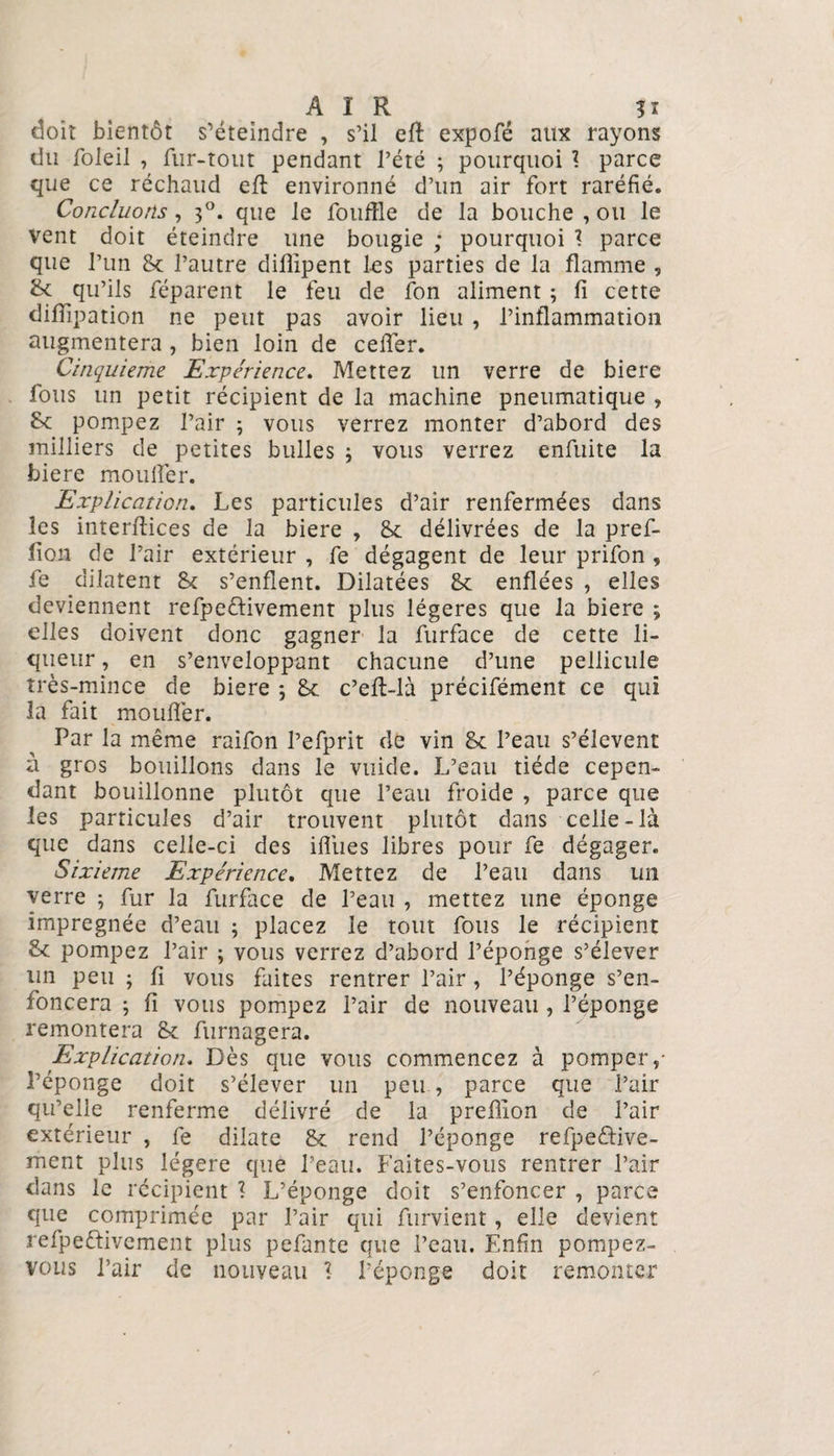 AIR ?i doit bientôt s’éteindre , s’il efl expofé aux rayons du foleil , fur-tout pendant l’été ; pourquoi ? parce que ce réchaud eft environné d’un air fort raréfié. Concluons, 30. que le fouffle de la bouche , ou le vent doit éteindre une bougie ; pourquoi * parce que l’un 8c l’autre diflipent les parties de la flamme , &amp; qu’ils réparent le feu de fon aliment ; fi cette diiïipation ne peut pas avoir lieu , l’inflammation augmentera , bien loin de celfer. Cinquième Expérience. Mettez un verre de biere fous un petit récipient de la machine pneumatique , 8c pompez l’air ; vous verrez monter d’abord des milliers de petites bulles ; vous verrez enfuite la biere mouifer. Explication. Les particules d’air renfermées dans les interfiices de la biere , 8c délivrées de la pref- fion de l’air extérieur , fe dégagent de leur prifon » fe dilatent 8c s’enflent. Dilatées 8c enflées , elles deviennent refpe&amp;ivement plus légères que la biere ; elles doivent donc gagner la furface de cette li¬ queur , en s’enveloppant chacune d’une pellicule très-mince de biere 5 8c c’eft-là précifément ce qui la fait mouflèr. Par la même raifon l’efprit de vin 8c l’eau s’élèvent à gros bouillons dans le vuide. L’eau tiède cepen¬ dant bouillonne plutôt que l’eau froide , parce que les particules d’air trouvent plutôt dans celle-là que dans celle-ci des ifliies libres pour fe dégager. Sixième Expérience. Mettez de l’eau dans un verre ; fur la furface de l’eau , mettez une éponge imprégnée d’eau ; placez le tout fous le récipient 8c pompez l’air ; vous verrez d’abord l’éponge s’élever un peu ; fi vous faites rentrer l’air , l’éponge s’en¬ foncera ; fi vous pompez l’air de nouveau , l’éponge remontera 8c furnagera. Explication. Dès que vous commencez à pomper,- l’éponge doit s’élever un peu , parce que l’air qu’elle renferme délivré de la prefiion de l’air extérieur , fe dilate 8c rend l’éponge refpedive- ment plus légère que l’eau. Faites-vous rentrer l’air dans le récipient 1 L’éponge doit s’enfoncer , parce que comprimée par l’air qui furvient, elle devient refpeftivcment plus pefante que l’eau. Enfin pompez- vous l’air de nouveau \ l’éponge doit remonter