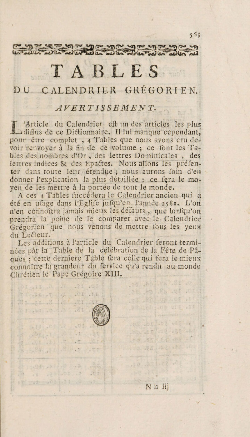 S<^ TABLES DU CALENDRIER GRÉGORIEN. AVERTISSEMENT. . T’Article du Calendrier eft lin des articles les plus -Jdiffus de ce Dictionnaire. Il lui manque cependant, pour être complet , 4 Tables que nous avons cru de¬ voir renvoyer à la fin de ce volume ; ce font les Ta¬ bles des nombres d’Or , des lettres Dominicales , des lettres indices &amp; des EpaCtes. Nous allons les préfen- ter dans toute leur étendue ; nous aurons foin d’en donner l’explication la plus détaillée : ce fçra le mo¬ yen de les mettre à la portée de tout le monde. A ces 4 Tables fuccédera le Calendrier ancien qui a été en ufage dans l’Egli/e jufqu’en l’année 1582. L’on n’en côrinoltra jamais mieux les défauts , que lorfqu’on prendra la peine de le comparer avec le Calendrier Grégorien que nous venons de mettre fous les yeux du Lefteur. Les additions à l’article du Calendrier feront termi¬ nées par la Table de la célébration de la Fête de Pâ-? ques. ; cette derniere Table fera celle qui fera le mieux connoîrre la grandeur du fervice qu’a rendu au monde Chrétien le Pape Grégoire XIII. N n iij x/