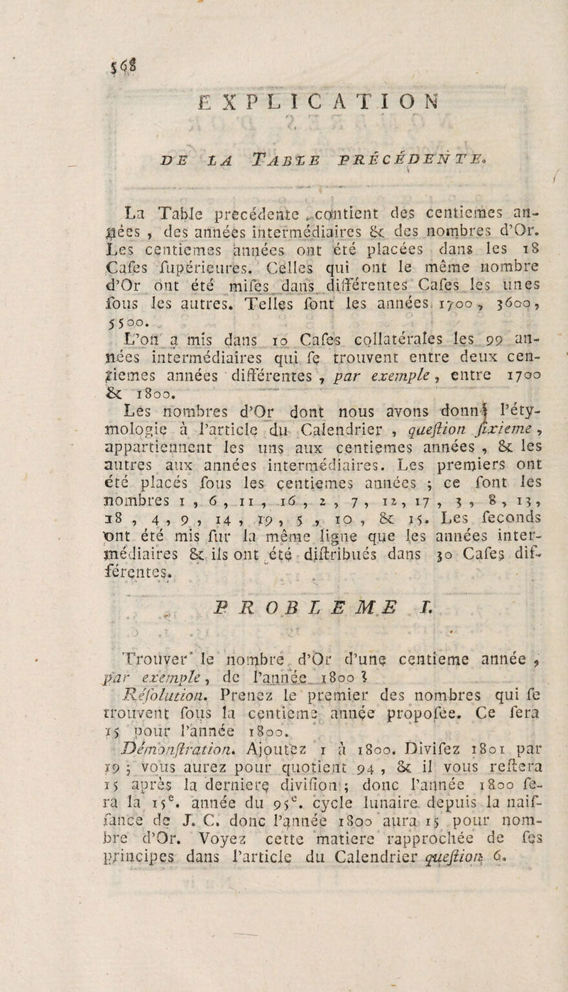 5<5Ü EXPLICATION i *  ' f r\ r~e* * ? R ? _,**S .t ' .... V .'v <••: f V' DE Z A TABZE PRÉCÉDENTE• v La Table précédente ^.contient des centièmes an¬ nées > des années intermédiaires Se des nombres d’Or. Les centièmes années ont été placées dans les 18 Cafés fupérieures. Celles qui ont le même nombre d’Or ont été mifes dans différentes Cafés les unes fous les autres. Telles font les années 1700, 3600, 5500. L’on a mis dans 10 Cafés collatérales les 99 an¬ nées intermédiaires qui fç trouvent entre deux cen¬ tièmes années différentes 7 par exemple, entre 1700 8c 1800. Les nombres d’Or dont nous avons donné l’éty¬ mologie à l’article du Calendrier , qaeftioti fixieme , appartiennent les uns aux centièmes armées , 8c les autres aux années intermédiaires. Les premiers ont été placés fous les centièmes années ; ce font les nombres 1 , 6 , n , 16 , 2 , 7, 12,17, 3, 8,13, 28 , 4,9, 14 , rp , 5 , 10 , 8c 15. Les féconds pnt été mis fur la même ligne que les années inter¬ médiaires 8c ils ont été diffribués dans 30 Cafés dif¬ férentes. PROBLEME L ■> ’• v S ' ' ? v ’ ♦ ' Trouver' le nombre d’Or d’une centième année , par exemple, de l’année. 1800 l Réfolution. Prenez le premier des nombres qui fe trouvent fous la centième année propofée. Ce fera t> pour l’année 1800. Démonfi ratio tu Ajoutez 1 à 1800. Divifez 1801 par 19 ; vous aurez pour quotient 94 , 8c il vous reliera ï5 après la derniers divifïon ; donc l’année i&amp;oo fe¬ ra la 15e* année du 95e. cycle lunaire depuis la naif- fance de J. C. donc l’année 1800 aura 15 pour nom¬ bre d’Or. Voyez cette matière rapprochée de fes principes dans l’article du Calendrier queftioii 6.