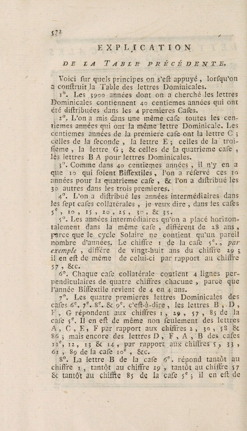 * de z a Table précédente, Voici fur quels principes on s’eff appuyé » lorfqu’on à conffruit la Table des lettres Dominicales. i°. Les 5900 années dont on a cherché les lettres Dominicales contiennent 40 centièmes années qui ont été diftribuées dans les 4 premières Cafés. 20. L’on a mis dans une même café toutes les cen¬ tièmes années qui ont la même lettre Dominicale. Les centièmes années de la première café ont la lettre C ; celles de la fécondé , la lettre E ; celles de la troi- iieme , la lettre G ; 8c celles de la quatrième café » les lettres B A pour lettres Dominicales. 3A Comme dans 40 centiepies années , il n’y en a que 10 qui foient Biffextiles » l’on a réfervé ces iq années pour la quatrième café » 8c l’on a diflribué les 30 autres dans les trois premières. 4°. L’on a diffribué les années intermédiaires dans les fept cafés collatérales , je veux dire , dans les cafés 5e » 10 , 15 , 20 , 2$ , 30 , &amp; 35. 5°. Les années intermédiaires qu’on a placé horizon¬ talement dans la' même café , différent de 28 ans , parce que le cycle Solaire 11e contient qu’un pareil nombre d’années. Le chiffre 1 de la café 5e* ? per exemple , diffère de vingt-huit ans du chiffre 29 3, il en eff de même de celui-ci par rapport au chiffre 5 7 1 &amp;c. 6°. Chaque café collatérale contient 4 lignes per¬ pendiculaires de quatre chiffres chacune » parce que l’année Bïffextile revient de 4 en 4 ans. 7°. Les quatre premières lettres Dominicales des cafés 6e. 7e. 8e. 8c 9e. c’eft-à-dire » les lettres B , D , F , G répondent aux chiffres 1 » 29 » 57 , 85 de la calé 5e. Il en eft de même non feulement des lettres A , G » E » F par rapport aux chiffres 2 , 30 , 58 8c 86 • mais encore des lettres D, F » A » B des cafés 11e, 12, 13 8c 14, par rapport aux chiffres s, 33 , 61 , 89 de la café 10e , 8cc. 8°. La lettre B de la café 6e. répond tantôt au chiffre 1 , tantôt au chiffre 29 » tantôt au chiffre 57 8c tantôt au chiffre 8$ de la café 5e 3 il en eff de