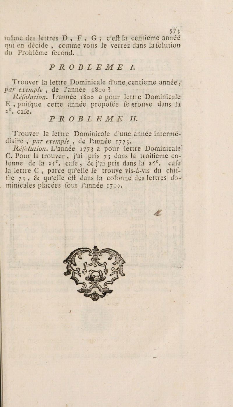 575 même des lettres D , F , G ; c’eft là centième anné'é qui en décide , comme vous le verrez dans lafoiution du Problème fécond. PROBLEME I. Trouver la lettre Dominicale d’une,centième année,’ par exemple , de l’année 1800 1 Réfolution. L’année 1800 a pour lettre Dominicale E , puifque cette année propôfée fe trouve dans la 2e. café. P R O B L E M E IL Trouver la lettre Dominicale d’une année intermé¬ diaire , par exemple , de l’année 1773. Réfolution. L’année 1773 a pôùr lettre Dominicale' C. Pour la trouver, j’ai pris 73 dans la troilieme co¬ lonne de la 25e. café , 8c j’ai pris dans la 26e, caie la lettre C , parce qu’elle fe trouve vis-à-vis du chif¬ fre 73 , 8c qu’elle eft dans la colonne des lettres do¬ minicales placées fous l’année 1700. £ A. \