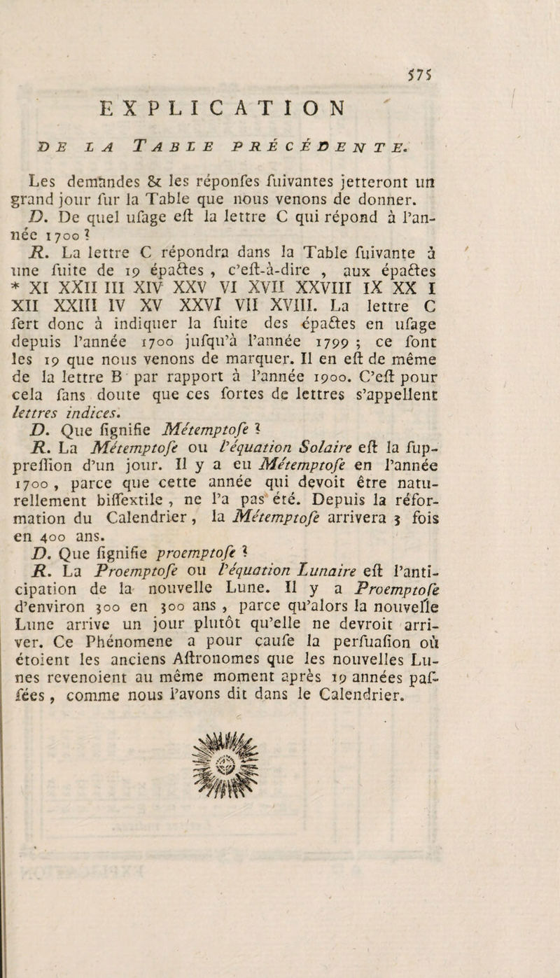 EXPLICATION de la Table précédente. Les demandes 8* les réponfes fuivantes jetteront un grand jour fur la Table que nous venons de donner. D. De quel ufage eft la lettre C qui répond à Pan- née 1700 ? R. La lettre C répondra dans la Table fuivante à une fuite de 19 épaftes , c’eft-à-dire , aux épaftes * XI XXII III XIV XXV VI XVII XXVIII IX XX I XII XXIII IV XV XXVI VII XVIII. La lettre C fert donc à indiquer la fuite des cpaétes en ufage depuis l’année 1700 jufqu’à l’année 1799 ; ce font les 19 que nous venons de marquer. Il en eft de même de la lettre B par rapport à l’année 1900. C’eft pour cela fans doute que ces fortes de lettres s’appellent lettres indices. D. Que lignifie Métemptofe l R. La Métemptofe ou l'équation Solaire eft la fup- prefiion d’un jour. Il y a eu Métemptofe en l’année 1700, parce que cette année qui devoit être natu¬ rellement bilfextile , ne l’a pas été. Depuis la réfor¬ mation du Calendrier, la Métemptofe arrivera j fois en 400 ans. D. Que lignifie proemptofe I R. La Proemptofe ou l'équation Lunaire eft l’anti¬ cipation de la nouvelle Lune. Il y a Proemptofe d’environ 500 en 500 ans , parce qu’alors la nouvelle Lune arrive un jour plutôt qu’elle ne devroit arri¬ ver. Ce Phénomène a pour caufe la perfualion où étoient les anciens Aftronomes que les nouvelles Lu¬ nes revenoient au même moment après 19 années paf- fées, comme nous Pavons dit dans le Calendrier.