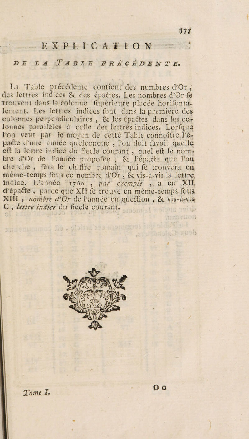 EXPLICATION de la Table précédente. La Table précédente contient des nombres d’Or, des lettres indicés 8c des épa&amp;es. Les nombres d’Or fe trouvent dans la colonne fùpérieure placée horifenta- lement. Les lett es indices font dans la première des colonnes perpendiculaires , 8c les épacles d'ans les co¬ lonnes parallèles à celle des lettres indices. Lorfque l’on veut par le moyen de cette Table connaître ré¬ pudie d’une année quelconque , l’on doit favoia quelle eft la lettre indice du fiecle courant , quel eft le nom¬ bre d’Or de l’année p opofée ; 8c répudie que l’on cherche , fera le chiffre romain qui fe trouvera en même-temps fous ce nombre d’Or , 8c vis-à-vis la lettre, indice. L’année 1760 , par etemple , a eu XII d’épadle , parce que XII fe trouve en même-temps fous XIII , nombre d'Or de l’année en queffion , 8c Vis-à-vis- C , lettre indice du liecle courant.