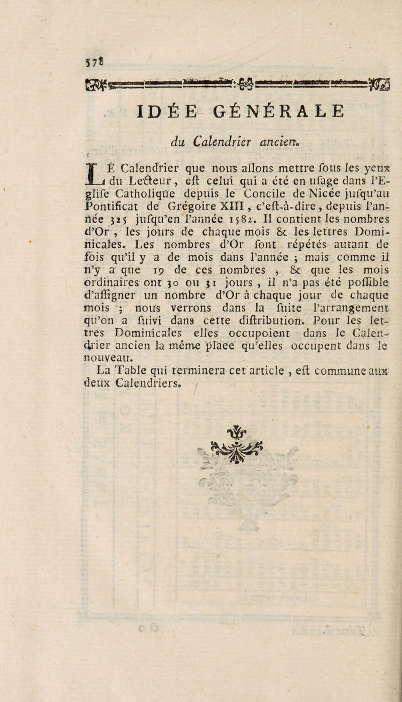 57* IDÉE GÉNÉRALE du Calendrier ancien0 IÉ Calendrier que nous allons mettre fous les yeux _i du LeÛeur, efl celui qui a été en ufage dans l’E- gîife Catholique depuis le Concile de Nicée jtifqu’au Pontificat de Grégoire XIII » c’eft-à-dire » depuis Tan¬ née 525 jufqu’en l’année 1582. Il contient les nombres d’Or , les jours de chaque mois 8c les lettres Domi¬ nicales. Les nombres d’Or font répétés autant de fois qu’il ÿ a de mois dans l’année ; mais comme il n’y a que 19 de ces nombres , 8c que les mois ordinaires ont 30 ou jr jours , il n’a pas été pofiible d’affigner un nombre d’Or à chaque jour de chaque mois 5 nous verrons dans la fuite l’arrangement qu’on a fuivi dans cette diftribution. Pour les let¬ tres Dominicales elles occupoient dans le Calent-^ drier ancien la même plaee qu’elles occupent dans le nouveau. La Table qui terminera cet article , eft commune aux deux Calendriers, /