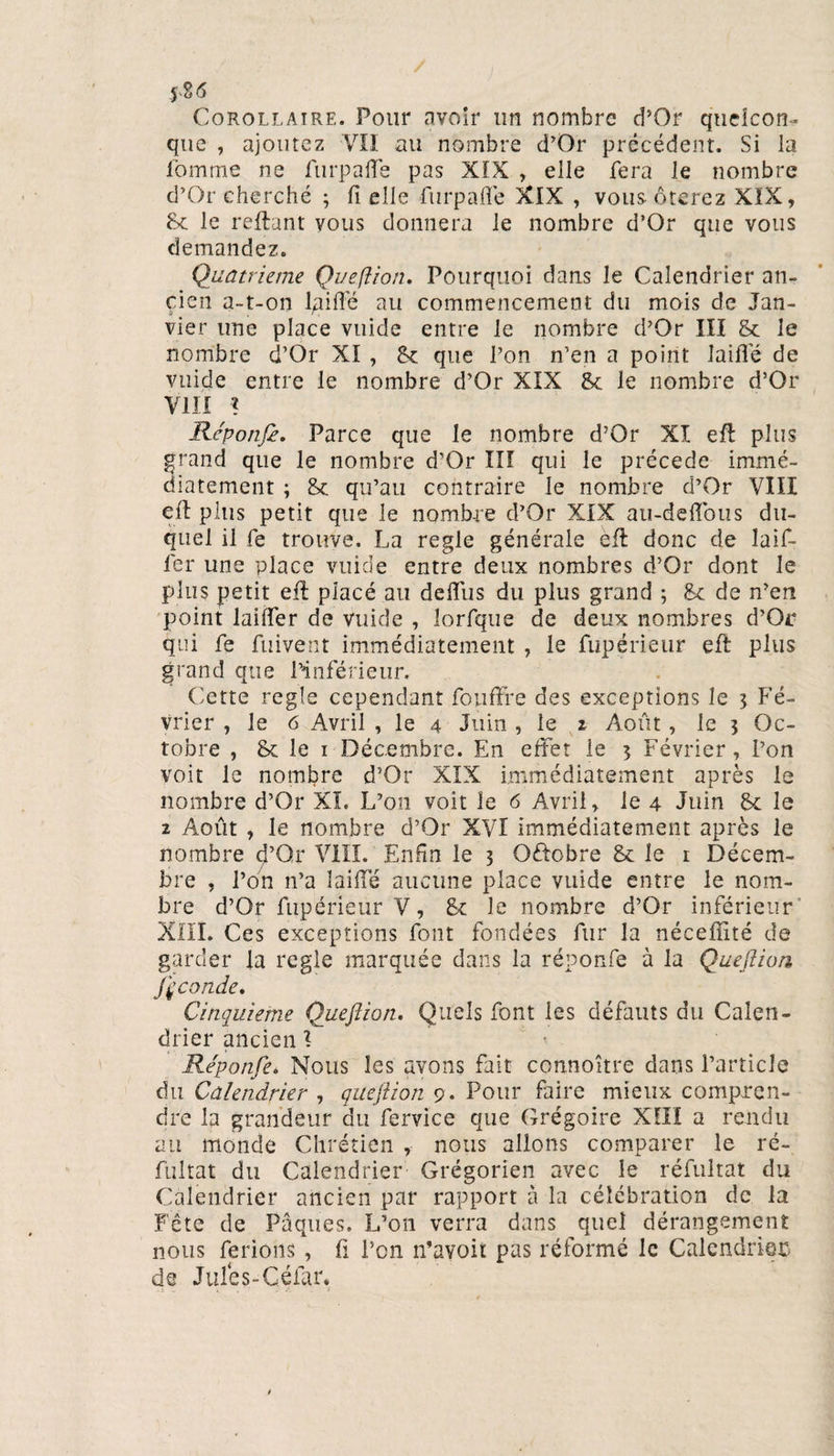*86 Corollaire. Pour avoir un nombre d’Or quelcon¬ que , ajoutez VII au nombre d’Or précédent. Si la fomme ne furpafle pas XIX , elle fera le nombre d’Or cherché ; fi elle furpafle XIX , vous ôterez XIX, 8c le reliant vous donnera le nombre d’Or que vous demandez. Quatrième Queftion. Pourquoi dans le Calendrier an¬ cien a-t-on laifle au commencement du mois de Jan¬ vier une place vuide entre le nombre d’Or III 8c le nombre d’Or XI , 8c que l’on n’en a point laifle de vuide entre le nombre d’Or XIX 8c le nombre d’Or VIII % Réponfe. Parce que le nombre d’Or XI efl: plus grand que le nombre d’Or III qui le précédé immé¬ diatement ; 8c qu’au contraire le nombre d’Or VIII efl: plus petit que le nombre d’Or XIX ati-deiïbus du¬ quel il fe trouve. La réglé générale efl donc de laif- fer une place vuide entre deux nombres d’Or dont le plus petit efl placé au defliis du plus grand ; 8c de n’en point laifler de vuide , lorfque de deux nombres d’Or qui fe fuivent immédiatement , le fupérieur efl: plus grand que l’inférieur. Cette réglé cependant fonfïfe des exceptions le 3 Fé¬ vrier , le 6 Avril , le 4 Juin , le z Août, le 3 Oc¬ tobre , 8c le 1 Décembre. En effet le 3 Février, l’on voit le nombre d’Or XIX immédiatement après le nombre d’Or XL L’on voit le 6 Avril, le 4 Juin 8c le 2 Août , le nombre d’Or XVI immédiatement après le nombre d’Qr VIII. Enfin le 3 Oftobre 8c le 1 Décem¬ bre , l’on n’a laifle aucune place vuide entre le nom¬ bre d’Or fupérieur V, 8c le nombre d’Or inférieur XIII. Ces exceptions font fondées fur la nécefîité de garder la réglé marquée dans la réponfe à la Queftion Jçconde. Cinquième Queftion. Quels font les défauts du Calen¬ drier ancien 1 Réponfe. Nous les ayons fait connoître dans l’article du Calendrier , queftion 9 . Pour faire mieux compren¬ dre la grandeur du fervice que Grégoire XIII a rendu au monde Chrétien , nous allons comparer le ré- fultat du Calendrier Grégorien avec le réfultat du Calendrier ancien par rapport à la célébration de la Fête de Pâques. L’on verra dans quel dérangement nous ferions , fi l’on n’avoit pas réformé le Calendrier de Jules-Célar.