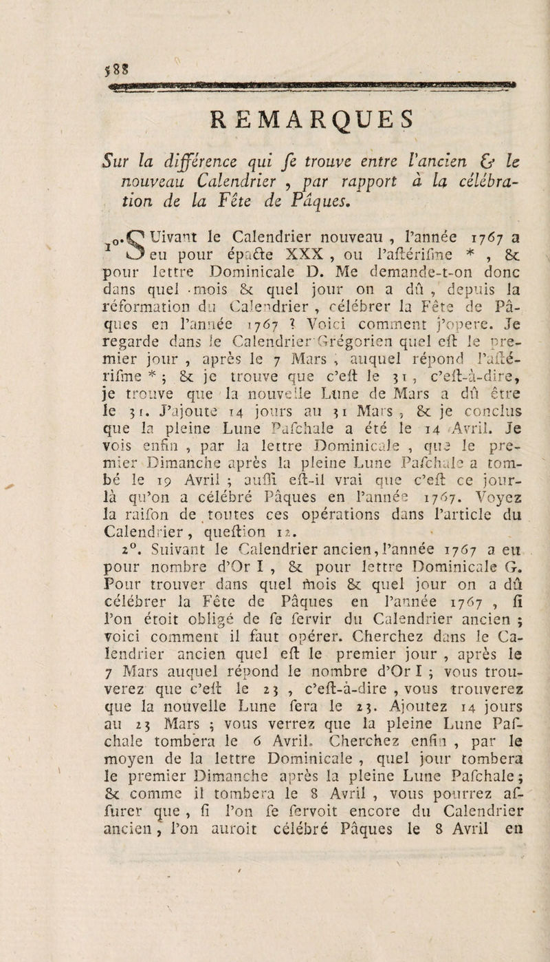 $88 taras REMARQUES Sur la différence qui fe trouve entre l'ancien Cf le nouveau Calendrier , par rapport à la célébra¬ tion de la Fête de Pâques. o.OUivant le Calendrier nouveau, l’année 1767 a 1 C3 eu pour épaéte XXX , ou l’aftérifme * , &amp; pour lettre Dominicale D. Me demande-t-on donc dans quel -mois &amp; quel jour on a dû , depuis la réformation du Calendrier , célébrer la Fête de Pâ¬ ques en l’année 1767 ? Voici comment j’opere. Je regarde dans le Calendrier Grégorien quel g 11 le pre¬ mier jour , après le 7 Mars , auquel répond l’ailé- rifme * ; &amp; je trouve que c’eft le 31, c’eft-à-dire, je trouve que la nouvelle Lune de Mars a dû être le 3 f. J’ajoute 14 jours au 31 Mars, &amp; je conclus que la pleine Lune Pafchale a été le 14 Avril. Je vois enfin , par la lettre Dominicale , que le pre¬ mier Dimanche après la pleine Lune Pafchale a tom¬ bé le 19 Avril ; aufli eft-il vrai que c’eft ce jour- là qu’on a célébré Pâques en l’année 1767. Voyez la raifon de toutes ces opérations dans l’article du Calendrier, queftion 12. 20. Suivant le Calendrier ancien,l’année 1767 a eu pour nombre d’Or I , 8c pour lettre Dominicale G. Pour trouver dans quel Mois &amp; quel jour on a dû célébrer la Fête de Pâques en l’année 1767 , fi Ton étoit obligé de fe fervir du Calendrier ancien ; voici comment il faut opérer. Cherchez dans le Ca¬ lendrier ancien quel eft le premier jour , après le 7 Mars auquel répond le nombre d’Or I 3 vous trou¬ verez que c’eft le 23 , c’eft-à-dire , vous trouverez que la nouvelle Lune fera le 23. Ajoutez 14 jours au 23 Mars 3 vous verrez que la pleine Lune Paf¬ chale tombera le 6 Avril. Cherchez enfin , par le moyen de la lettre Dominicale , quel jour tombera le premier Dimanche après la pleine Lune Pafchale ; Sc comme il tombera le 8 Avril , vous pourrez af- furer que , fi l’on fe fervoit encore du Calendrier