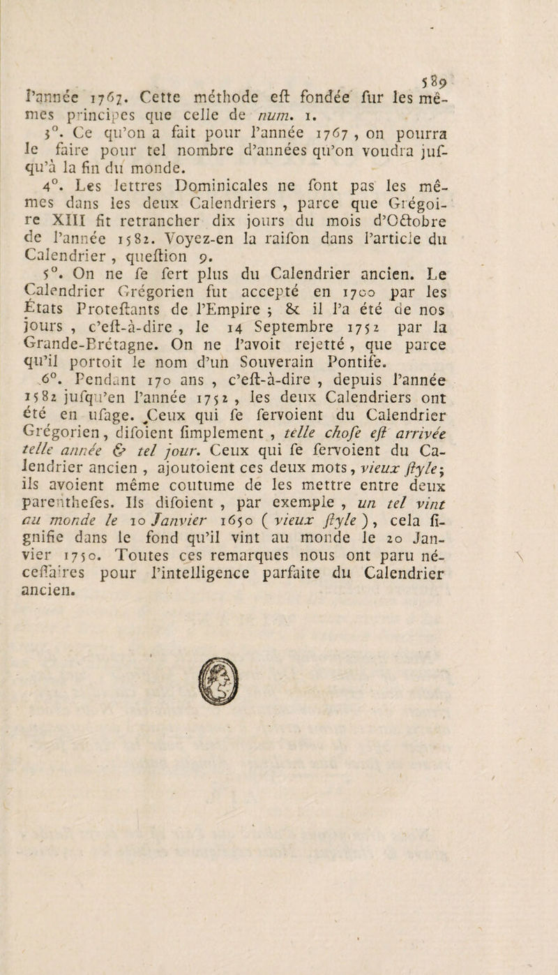5$9 I’annce 1767. Cette méthode eft fondée fur les mê¬ mes principes que celle de num. 1. 3°. Ce qu’on a fait pour l’année 1767 , on pourra le faire pour tel nombre d’années qu’on voudra juf- qu’à la fin du monde. 4°. Les lettres Dominicales ne font pas les mê¬ mes dans les deux Calendriers , parce que Grégoi¬ re XIII fit retrancher dix jours du mois d’Oftobre de l’année 1582. Voyez-en la raifon dans l’article du Calendrier , queftion 9. 5°. On ne fe fert plus du Calendrier ancien. Le Calendrier Grégorien fut accepté en 1700 par les États Proteflants de l’Empire ; &amp; il l’a été de nos jours, c’eft-à-dire , le 14 Septembre 1752 par la Grande-Bretagne. On ne l’avoit rejetté, que parce qu’il portoit le nom d’un Souverain Pontife. 6°. Pendant 170 ans , c’efl-à-dire , depuis l’année 1582 jufqu’en l’année 1752, les deux Calendriers ont été en ufage. ^Ceux qui fe fervoient du Calendrier Grégorien, difoient Amplement , telle chofe eft arrivée telle année &amp; tel jour. Ceux qui fe fervoient du Ca¬ lendrier ancien , ajoutoient ces deux mots, vieux fiyle; ils avoient même coutume de les mettre entre deux parenthefes. Ils difoient , par exemple , un tel vint eu monde le 10 Janvier 1650 ( vieux fiyle ), cela li¬ gnifie dans le fond qu’il vint au monde le 20 Jan¬ vier 1750. Toutes ces remarques nous ont paru né- cefiaires pour l’intelligence parfaite du Calendrier ancien.