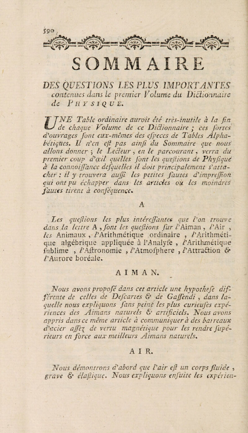 DES QUESTIONS LES PLUS IMPORTANTES contenues dans U premier Volume du Dictionnaire de Physique. NE Table ordinaire aurait été très-inutile a la fin de chaque Volume de ce Dictionnaire ; ces fortes d'ouvrages font eux-mêmes des efpeces de Tables Alpha¬ bétiques. Il n'en eft pas ainfi du Sommaire que nous allons donner ; le Lecteur 5 en le parcourant, verra du premier coup d'œil quelles font les quefiions de Phyfiqué à la connoiffance defquelles il doit principalement s'atta¬ cher : il y trouvera aufii les petites fautes d'imprejfion qui ont pu échapper dans les articles ou. les moindres fautes tirent a conféquençe. A Tes quefiions les plus intérejfantee que Von trouve dans,la lettre A , font les quefiions fur VAiman , /’Air , les Animaux ,* /'Arithmétique ordinaire , /'Arithméti¬ que algébrique appliquée à l’Analyfe , /'Arithmétique fublime , /'Agronomie , /’Atmofphere , /'Attraction &amp; /'Aurore boréale. AIMA N. Nous avons propofié dans cet article une hypothefe dif¬ férente de celles de DeJcartes &amp; de Gajfèndi , dans la¬ quelle nous expliquons fans veiné les plus curieuj'es expé¬ riences des Airnans naturels te artificiels. Nous avons appris dans ce même article à communiquer à des barreaux d'acier ajjè'{ de vertu magnétique pour les rendre fupé- rieurs en force aux meilleurs Aimans naturels. A I R. Nous démontrons d'abord que l'air eft un corps fluide , grave &amp; élafiique. Nous expliquons enfui te les expert en-