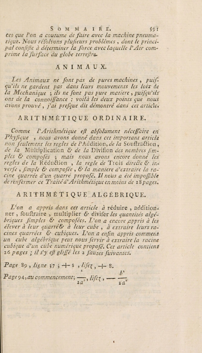 ces que Von a coutume de faire avec la machine pneuma¬ tique. Nous réduirons plujieurs problèmes , dont le princi¬ pal con/ifie à déterminer la force avec laquelle VAir com¬ prime la fur face du globe terrejîra. ANIMAUX. Les Animaux ne font pas de pures machines , puis¬ qu'ils ne gardent pas dans leurs mouvements les loix de la Mechanique ils ne font pas pure matière , pu if qu'ils ont de la connoi/fance : voilà les deux points que nous avons prouvé , fai prefque dit démontré dans cet article» ARITHMÉTIQUE ORDINAIRE. Comme V Arithmétique ejl abfolument né cejfaire en Phyfique , nous avons donné dans cet important article non feulement les réglés de VAddition, de la SoisRraftion, de la Multiplication &amp; de la Divifion des nombres /im¬ pies &amp; compofes ; mais nous avons encore donné les réglés de la Réduction , la réglé de Trois directe &amp; iri¬ ve rfe , fimple &amp; compofée , &amp; la maniéré a'extraire la ra¬ cine quarrée d'un quarre propofé. Il nous a été impojjible de r enfermer ce Traitéà'Arithmétique en moins de 18pages. ARITHMÉTIQUE ALGÉBRIQUE. L'on a appris dans cet article à réduire , addition¬ ner , fouftraire , multiplier &amp; divifer les quantités algé¬ briques /impies &amp; compcfées. L'on a encore gippris à les élever à leur quarré&amp; à leur cube , à extraire leurs ra¬ cines quarrées &amp; cubiques. L'on a enfin appris comment un cube algébrique peut nous fervir à extraire la racine cubique d'un cube numérique propofé. Cet article contient 26 pages ; il s'y efi glijfé les 2 fautes fiuivantes. Page 89 , ligne 37 ? H— s , lifiei > ~b 8. TT 1 b' ■trâge 94? au commencement ; —-, , —. —— 2 a c z a 1