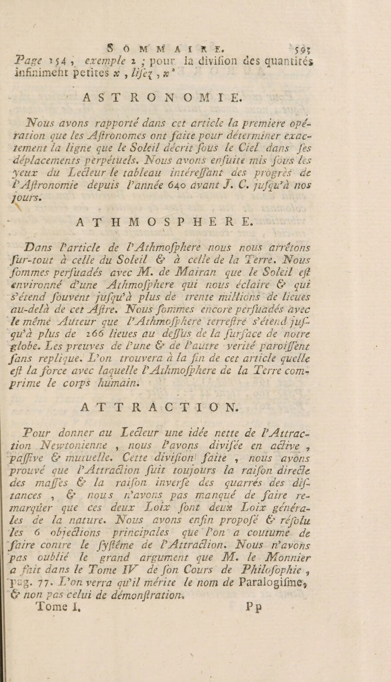 SomMai R !.. 595 154 r exemple i ; pour la diviiion des quantités infiniment petites x , ///^ , x * ' ASTRONOMIE. Nous avons rapporté dans cet article la première opé¬ ration que les Agronomes ont faite pour déterminer exac¬ tement la ligne que le Soleil décrit fous le Ciel dans Jes déplacements perpétuels. Nous avons en fuite mis fous les yeux du Lecteur le tableau intérejfant des progrès de VAftronomie depuis Vannée 640 avant J. C. jufqu’à nos -jours, AT HMO SPHERE. Dans Varticle de VAthmofphere nous nous arrêtons fur-tout à celle du Soleil &amp; à celle de la Terre. Nous fommes perfuadés avec M. de M air an que le Soleil ejî environné d’une Athmofphere qui nous éclaire &amp; qui s’étend fouvent jufqu’à plus de trente millions de lieues au-delà de cet Aftre. Nous femmes encore perfuadés avec le même Auteur que VAthmofphere terreftrè s’étend juf qu’à plus de 166 lieues au dejjïis de la jurface de notre globe. Les preuves de l’une &amp; de l’autre vérité garoiffent fans répliqué. L’on trouvera à la fin de cet article quelle ejî la force avec laquelle VAthmofphere de la Terre com¬ prime le corps humain. ATTRACTION. Tour donner au Lecteur une idée nette de VAttrac¬ tion Newtonienne , nous Lavons divifée en active 7 pajfive &amp; mutuelle. Cette divifion1 faite , nous avons prouvé que VAttraction fuit toujours la raifon directe des majfes &amp; la raifon inverfe des quarrés des difi tances , &amp; nous n’avons pas manqué de faire re¬ marquer que ces deux Loix Jbnt deux Loix généra¬ les de la nature. Nous avons enfin propojé &amp; ré foin les 6 objections principales que l’on a coutum.e de faire contre le fyjiême de VAttraction. Nous n’avons pas oublié le grand argument que M. le Monnier a fait dans le Tome IV de fon Cours de Pkilofophie , pag. 77. Léon verra qu’il mérite le nom de Paralogifme3 tf non pas celui de démonjîration. Tome 1, P p \ l