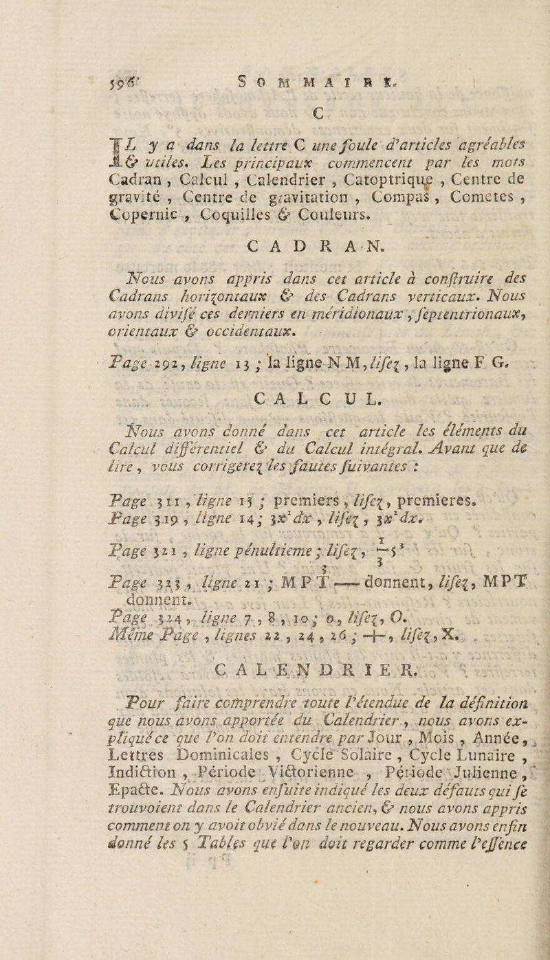 Sommai r t* ~JL y a dans la lettre C une foule d’articles agréables Jt 6» utiles. Les principaux commencent par les mots Cadran , Calcul , Calendrier , Catoptriqiqe , Centre de gravité , Centre de gravitation , Compas, Comètes , Copernic , Coquilles &amp; Couleurs» C A D R A-N» Nous avons appris dans cet article à conjlruire des Cadrans k.o rirent aux &amp; des Cadrans verticaux. Nous avons divifé ces derniers en méridionaux y feptentrionauXy orientaux &amp; occidentaux. x. ■ . „ ./ * F âge 292, ligne 13 ; la ligne N M, lifiei, la ligne F G» . , C A L C U L. Nous avons donné dans cet article les éléments du Calcul différentiel &amp; du Calcul intégral. Avant que de lire , vous corrigerez les fautes fuivàntes : Page 311 , ligne 15 ; premiers , life\ , premières» Page 319 , ligne 14; \x dx , lifiez, ir/dx. Page 321 5 ligne pénultième ; life- 5 * Page 323 , ligne 21 ; M P T **— donnent, //p£, MPT donnent. Page 3.24 , ligne 7,8,10; 0 , lifeO. Même Page , lignes 22 , 24 , 26 ; —f-, îifiez, X» C A L E J û K 1 E R. Poz/r faire comprendre toute Vétendue de la définition que nous avons apportée du Calendrier , /zcza? avons ex¬ pliqué ce que l’on doit entendre par J our , Mois , Année, Lettres Dominicales , Cycle Solaire , Cycle Lunaire , Indiftion , Période Victorienne , Période Julienne, JEpaCte. Nous avons en fuite indiqué les deux défauts qui fe trouvaient dans le Calendrier ancien, &amp; nous avons appris comment on y avoit obvié dans le nouveau. Nous avons enfin