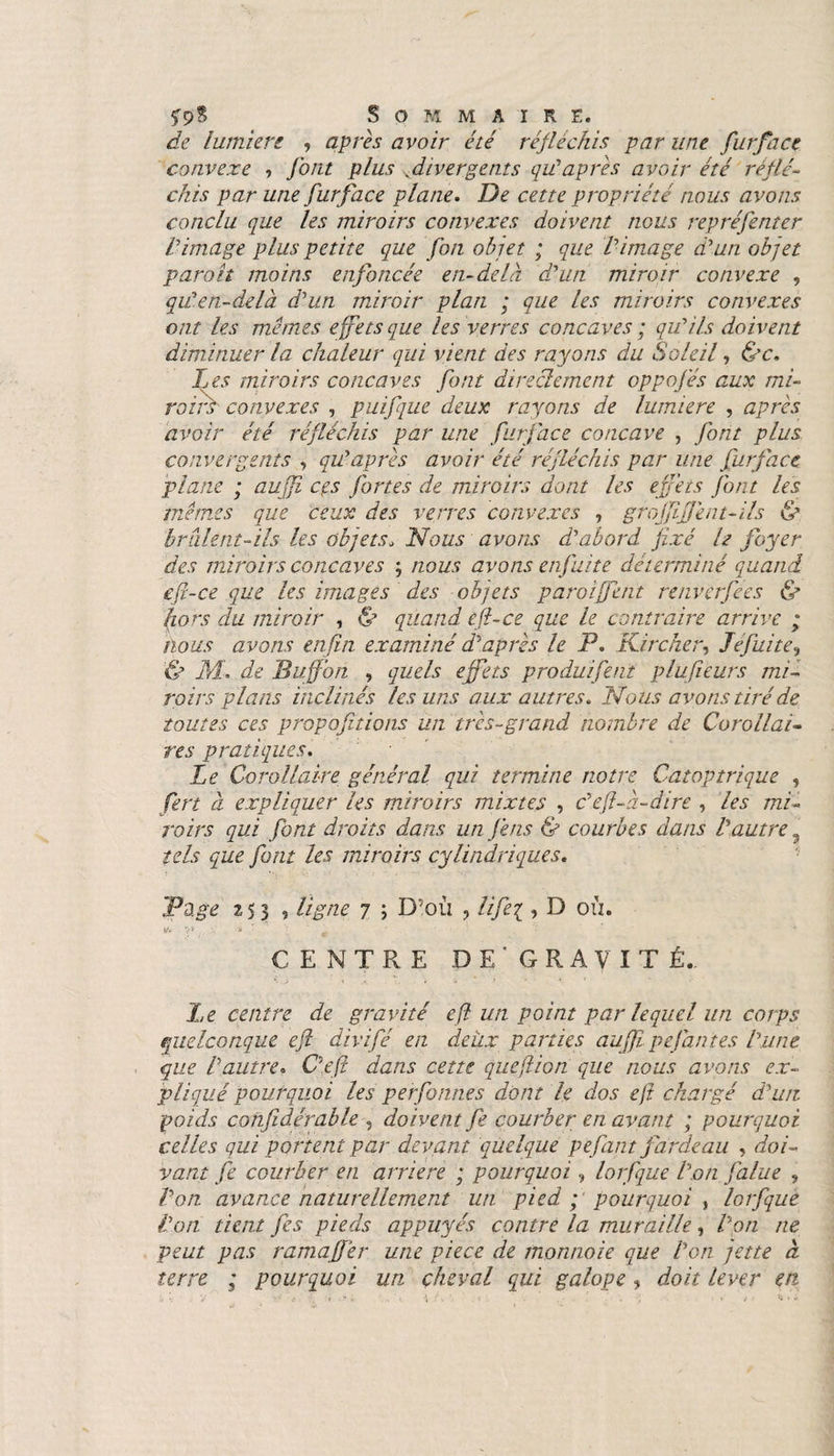 fp8 Sommaire. de lumière 9 après avoir été réfléchis par une furface convexe , font plus vdivergents qu’âpres avoir été réflé¬ chis par une furface plane. cer/e propriété nous avons conclu que les miroirs convexes doivent nous repréfenter Vimage plus petite que fou objet ; que Vimage d’un objet par oh moins enfoncée en-delà d’un miroir convexe , qu’en-delà d’un miroir plan ; que les miroirs convexes ont les memes effets que les verres concaves ; qu’ils doivent diminuer la chaleur qui vient des rayons du Soleil, &amp;c. Les miroirs concaves font directement oppofés aux mi¬ roirs convexes , puifque deux rayons de lumière , après avoir été réfléchis par une furface concave , font plus convergents , qu’après avoir été réfléchis par une furface plane ; auffi ces fortes de miroirs dont les effets font les mêmes que ceux des verres convexes ? grojfiffènt-ils &amp; brâlent-ils les objets, Nous avons d’abord fixé U foyer des miroirs concaves ; nous avons enfuite déterminé quand efi-ce que les images des objets paroiffent renverfees &amp; fors du miroir , &amp; quand efi-ce que le contraire arrive ; nous avons enfin examiné d’après le P. ïCircher, défaite? '&amp; M., de Buffon , quels effets produifent plufteurs mi¬ roirs plans inclinés les uns aux autres. Nous avons tiré de toutes ces propofitions un très-grand nombre de Corollai¬ res pratiques. Le Corollaire général qui termine notre Càtoptrique , fert à expliquer les miroirs mixtes , c’eft-à-dire , les mi¬ roirs qui font droits dans un fins &amp; courbes dans l’autre 9 tels que font les miroirs cylindriques. Page z 5 3 9 ligne 7 ; D’où ? lifej , D où. CENTRE DE' GRAVÎT É.. Le centre de gravité efî un point par lequel un corps quelconque eft divifé en deux parties auffi pefan tes l’une que Vautre• O eft dans cette queft ion que nous avons ex¬ pliqué pourquoi les perfonh.es dont le dos eft chargé d’uit poids cohfidérable , doivent fe courber en avant ; pourquoi celles qui portent par devant quelque pefant fardeau , doi- vaut fe courber en arriéré ; pourquoi, lorfque Von falue ? Von avan.ee naturellement un. pied p pourquoi ? lorfque Von tient fes pieds appuyés contre la muraille, Von ne peut pas ramaffer une piece de monnoie que Von jette à terre ; pourquoi un cheval qui galope, doit lever en