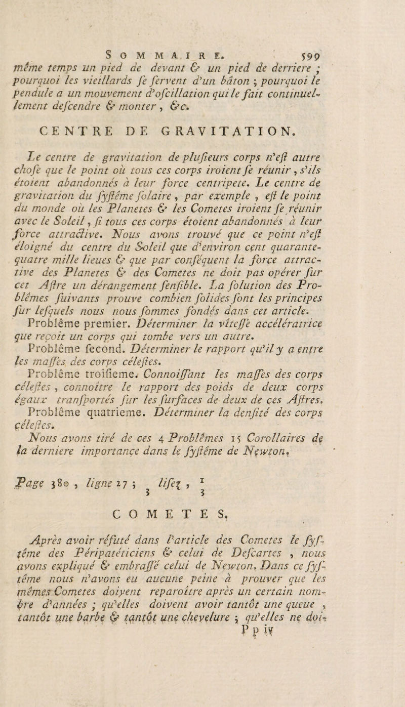 meme temps un pied de devant &amp; un pied de derrière ; pourquoi les vieillards Je fervent d'un bâton ; pourquoi le pendule a un mouvement d'ofcillation qui le fait continuel- lement defcendre &amp; monter , &amp;c. CENTRE DE GRAVITATION. Le centre de gravitation de plufieurs corps n'ejl autre chofe que le point ou tous ces corps iroient fe réunir , s'ils étoient abandonnes à leur force centripète. Le centre de gravitation du fyfiéme Jolaire , par exemple , efi le point du monde ou les Planètes &amp; les Corne tes iroient Je réunir avec le Soleil, fi tous ces corps étoient abandonnés à leur force attractive. Nous avons trouvé que ce point n'ejl éloigné du centre du Soleil que d'environ cent quarante- quatre mille lieues &amp; que par conféauent la force attrac¬ tive des Planètes &amp; des Cometes ne doit pas opérer Jur cet Affre un dérangement fenfible. La folution des Pro¬ blèmes fuivants prouve combien fol ides (ont les principes Jur lejquels nous nous Jbmmes fondés dans cet article. Problème premier. Déterminer la vîtejjé accélératrice que reçoit un corps qui tombe vers un autre. Problème fécond. Déterminer le rapport qu'il y a entre les majfes des corps céleftes. Problème troifieme. Connoijfant les majfes des corps célejles 7 connoitre le rapport des poids de deux corps égaux tranfportés fur les fur face s de deux de ces Ajires. Problème quatrième. Déterminer la denjité des corps çélefles. Nous avons tiré de ces 4 Problèmes 15 Corollaires de la derniere importance dans le fyjlême de Newton, Page 380 , ligne 27 ; ^ lifei , 1 COMETES. Apres avoir réfuté dans l'article des Cometes le fyf ■ terne des Péripatéticiens &amp; celui de Dejcartes , nous avons expliqué &amp; embrajfé celui de Newton. Dans ce fyj- tême nous n'avons eu aucune peine à prouver que les mêmes Cometes doiyent reparoitre apres un certain nom¬ bre d'années ; qu'elles doivent avoir tantôt une queue , tantôt une barbe &amp; tantôt une chevelure \ qu'elles ne doU