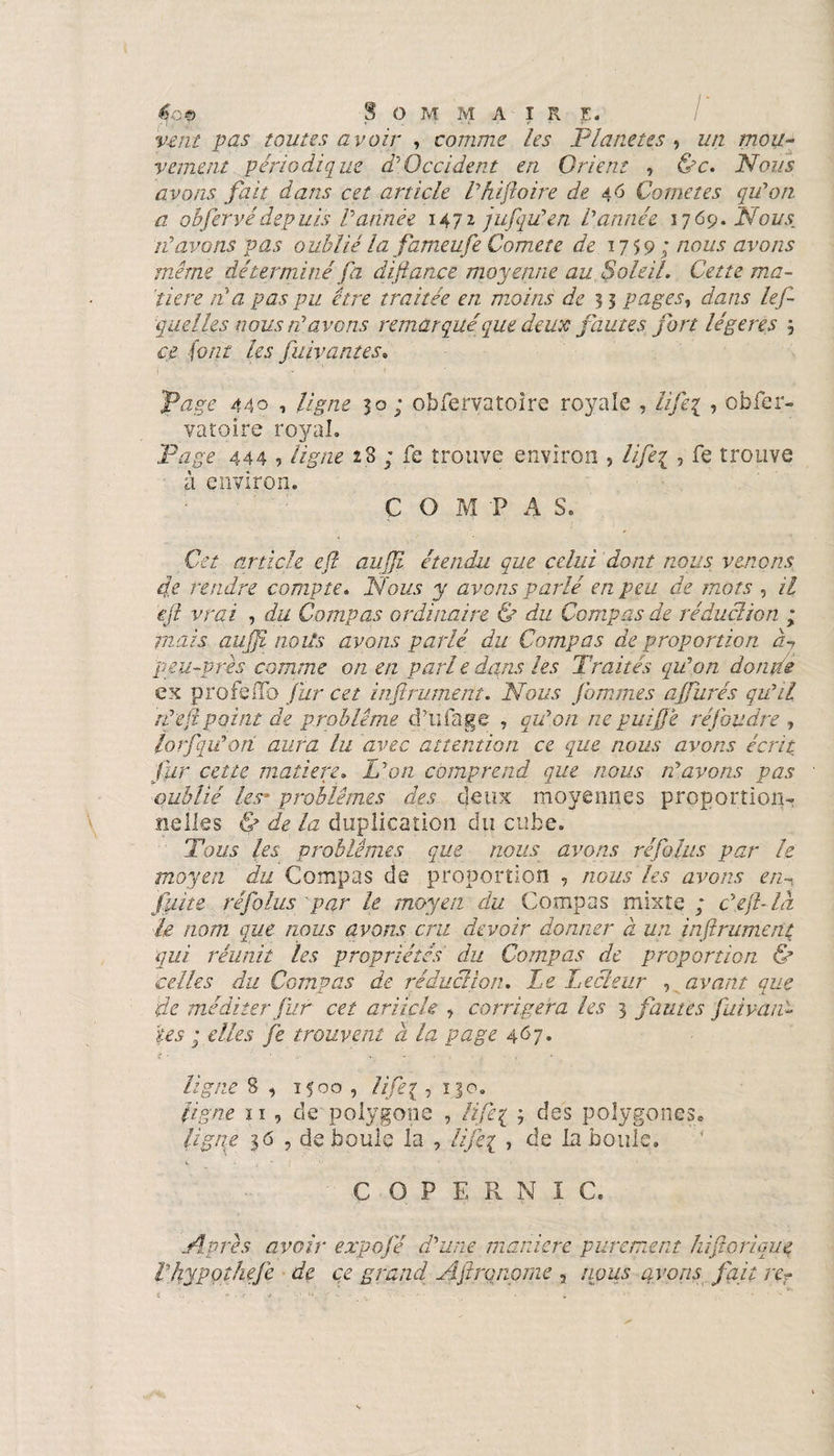 $o© Sommaire. / vent pas toutes avoir , comme les Planètes , un mou¬ vement périodique à'Occident en Orient , &amp;c. Nous avons fait dans cet article Vhifoire de 46 Cometes qu'on a obfervédepuis l’année 1472 jufju’en l’année 1769. Nous, ré avons pas oublié lafameufe Comete de 1759; nous avons même déterminé fa difiance moyenne au Soleil. Cette ma¬ tière ré a pas pu être traitée en moins de 33 pages, dans lef- quel les nous ré avons remarqué que deux fautes fort légères 3 ce font les fuivantes. Page 440 , ligne 30; obfervatoîre royale , lifeg , obfer- vatoire royal. Page 444 5 ligne 23 ; fe trouve environ , life\ , fe trouve à environ. C O M P A S. Cet article efl aujji étendu que celui dont nous venons fe rendre compte. Nous y avons parlé en peu de mots , il efl vrai , du Compas ordinaire &amp; du Compas de réduction ; mais auffi noits avons parlé du Compas de proportion à-, peu-près comme on en pari e dans les Traités qu’on doutée ex profeflb fur cet inftrument. Nous fommes affurés qu’il rèeflpoint de problème d’ufage , qu’on ne puiftjê réfoudre , lorfqü’oti aura lu avec attention ce que nous avons écrit fur cette matière. L’on comprend que nous n’avons pas oublié les* problèmes des deux moyennes proportion¬ nelles &amp; de la duplication du cube. Tous les problèmes que nous avons réfolus par le moyen du Compas de proportion , nous les avons e/m fuite réfolus par le moyen du Compas mixte ; c’efl-là le nom que nous avons cru devoir donner à un inftrument qui réunit les propriétés du Compas de proportion &amp; celles du Compas de réduction. Le Lecteur , avant que de méditer fur cet article , corrigera les 3 fautes fui van¬ tes ; elles fe trouvent à la page 4^7* i ■ J • • 7 r 114 ligne 8 , 1500 , tifei ,13 o, ligne 11 , de polygone , lifte 1 3 des polygones* ligne 36 , de boule la , lifeg -> la boule. COPERNIC. Apres avoir expofé d’une manière purement hiftorique rhypoîhefe de ce grand Aflrqnome , nous avons fait re?