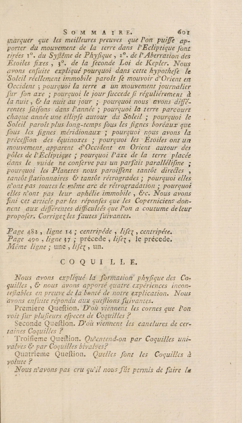 marquer que les meilleures preuves que Von puiffie ap¬ porter du mouvement de la terre dans VEcliptique font tirées i°. du Syftéme de Phyfique , z°. de VAberration des Etoiles fixes , j°. de la fécondé Loi de Kepler. Nous avons enfui te expliqué pourquoi dans cette kypothefe le Soleil réellement immobile paroît fie mouvoir d'Orient en Occident ; pourquoi la terre a un mouvement journalier fur fon axe ; pourquoi le jour fuccede fi régulièrement à la nuit, &amp; la nuit au jour ; pourquoi nous avons diffé¬ rentes faifons dans Vannée ; pourquoi la terre parcourt chaque année une ellipfe autour du Soleil ; pourquoi le Soleil paroît plus long-temps fous les fignes boréaux que. fous les fignes méridionaux ; pourquoi nous avons la précejjion des équinoxes ; pourquoi les Etoiles ont un mouvement, apparent d'Occident en Orient autour des pôles de VEcliptique ; pourquoi taxe de la terre placée dans le vuide ne conferve pas un parfait parallélifne ; pourquoi les Elanetes nous paroiffent tantôt directes , tantôt fiationnaires &amp; tantôt rétrogrades ; pourquoi elles font pas toutes le même arc de rétrogradation ; pourquoi elles n'ont pas leur aphélie immobile , &amp;c. Nous avons fini cet article par les réponfes que les Coperniciens don¬ nent aux différentes difficultés que Von a coutume de leur propofer. Corrige{les fautes fuivantes. Page 482 , ligne 14 ; centripéde , lifeq , centripète. Page 490 , ligne $7 ; précédé , life^ , le précédé. Même ligne ; une , life^ , un. C O Q U I L L E. Nous avons expliqué la formation phyfique des Co¬ quilles , &amp; nous avons apporté quatre expériences incori¬ te fables en preuve de la bonté de notre explication. Nous avons enfuite répondu aux que fiions fuiv antes. Première Queflion. TV ou viennent les cornes que Von voit fur plufieurs efpeces de Coquilles ? Seconde Queflion. JE ou viennent les canelures de cer¬ taines Coquilles ? Troifieme Queflion. Oit entend-on par Coquilles uni- valves &amp; par Coquilles bivalves? Quatrième Queflion. Quelles font les Coquilles à volute ? Nous N avons pas cru qu'il nous fût permis de faire l&amp;