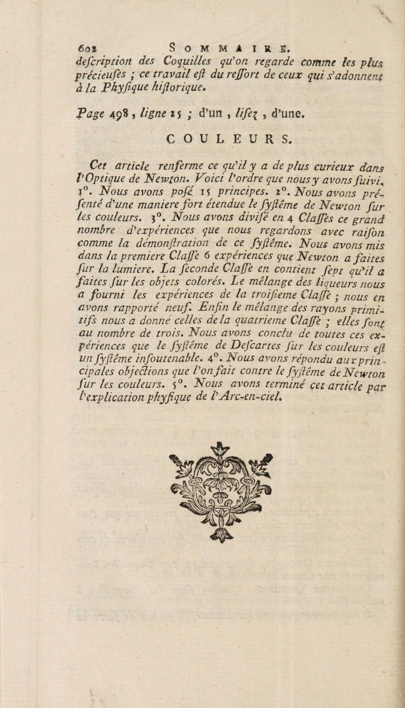 6oi Somma ire. defcription des Coquilles qu'on regarde comme les plus précieufes ; ce travail efl du reffort de ceux qui s'adonnent à la Pkyfique hiflorique. Page 498 > ligne 2 $ ; d’un , life? , d’une. COULEURS. Cet article renferme ce qu'il y a de plus curieux dans V Optique de Newton. Voici l'ordre que nous y avons fuivi. i°. Nous avons pofe 15 principes. 20. Nous avons pré- fenté d'une maniéré fort étendue le fyflême de Newton fur les couleurs. 30. Nous avons divifé en 4 Claffes ce grand nombre d'expériences que nous regardons avec raifon comme la démonftration de ce fyjlême. Nous avons mis dans la première ClaJfe 6 expériences que Newton a faites fur la lumière. La fécondé ClaJfe en contient feot qu'il a faites fur les objets colorés. Le mélange des liqueurs nous a fourni les expériences de la troifieme ClaJfe ; nous en avons rapporté neuf Enfin le mélange des rayons primi¬ tifs nous a donne celles delà quatrième ClaJfe ; elles font au nombre de trois. Nous avons conclu de toutes ces ex¬ périences que le Jyfiéme de Defcartes fur les couleurs efî unfyfiéme infoutenable. 4°* Nous avons répondu aux pria . cigales objeâi&amp;ns que l'on fait contre le fyjiême de Newton fur les couleurs. 50. Nous avons terminé cet article par l'explication phyfique de l'Arc-en-cieL