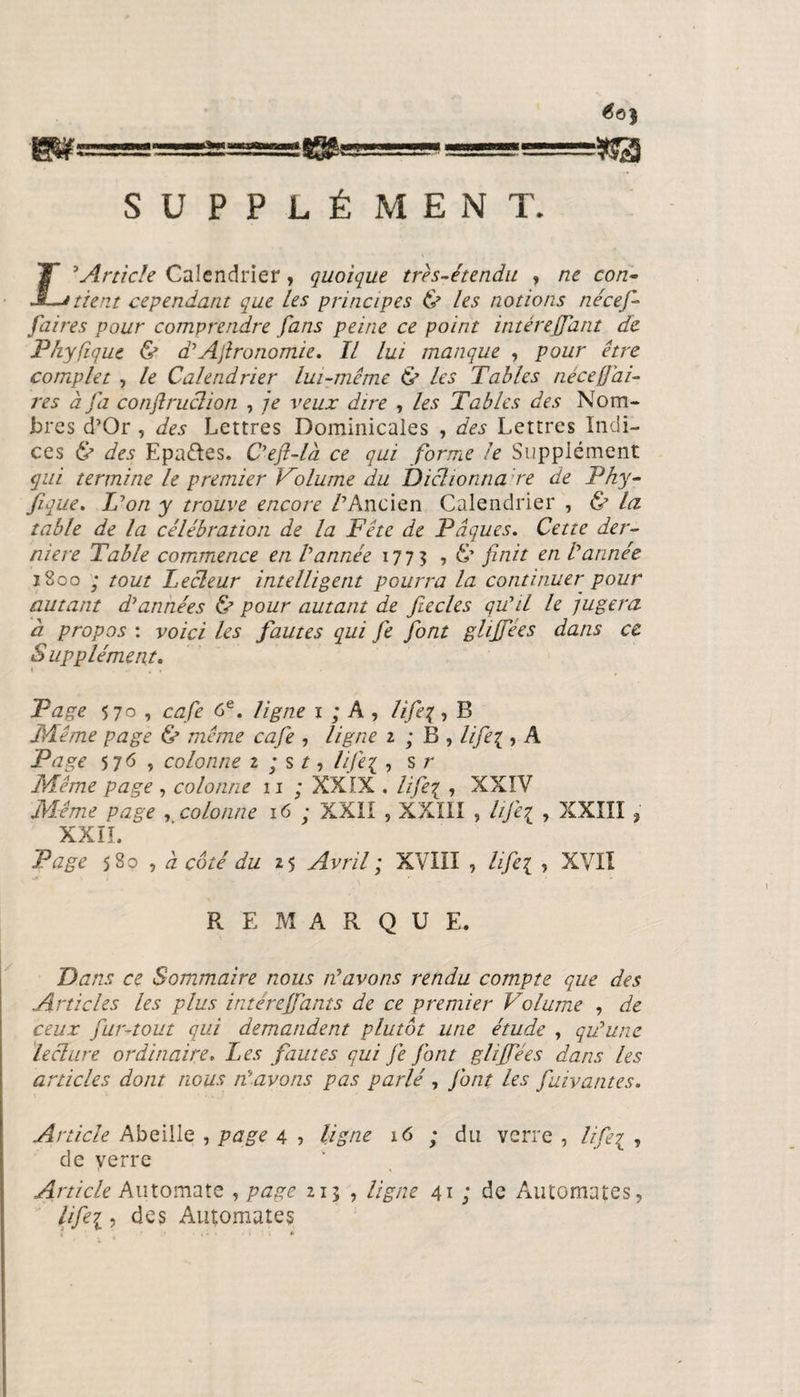 «B! #0$ «a SUPPLÉ MENT. £’Article Calendrier, quoique très-étendu , ne con¬ tient cependant que Les principes ù les notions nécef- [aires pour comprendre fans peine ce point intérejfant de Phyfique &amp; a’Agronomie. Il lui manque , pour être complet , le Calendrier lui-même &amp; les Tables necef ai¬ res à fa confiruclion , je veux dire , les Tables des Nom¬ bres d’Or , des Lettres Dominicales , des Lettres Indi¬ ces &amp; des Epaéles. C’ejl-là ce qui forme le Supplément qui termine le premier Volume du Diclionna re de Phy¬ fique. L’on y trouve encore /’Ancien Calendrier , &amp; la table de la célébration de la Fête de Pâques. Cette der¬ nière Table commence en Vannée 1773 » &amp; finit erL Vannée 1800 ; tout Lecteur intelligent pourra la continuer pour autant d’années &amp; pour autant de jiecles qu’il le jugera h propos : voici les fautes qui fie font ghjfées dans ce Supplément. Page 5 70 , café 6e. ligne 1 ; A , lifex, B Même page &amp; même café , ligne 2 ; B , lifei, A Page 5 76 , colonne 2 ; s / , life% , s r Même page , colonne 11 ; XXIX . life^ , XXIV Même page , colonne 16 ; XXII , XXIII , A/q , XXIII , XXIL Page 580 , à côté du 25 Avril ; XVIII , life{ , XVII REMARQUE. Dans ce Sommaire nous n’avons rendu compte que des Articles les plus intéreffants de ce premier Volume , de ceux fur-tout qui demandent plutôt une étude , qu’une lecture ordinaire. Les fautes qui je J'ont glijfées dans les articles dont nous n’avons pas parlé , J'ont les fuivantes. Article Abeille , page 4 , ligne 16 ; du verre , //7q , de verre Article Automate , page 213 , ligne 41 ; de Automates, lifei, des Automates