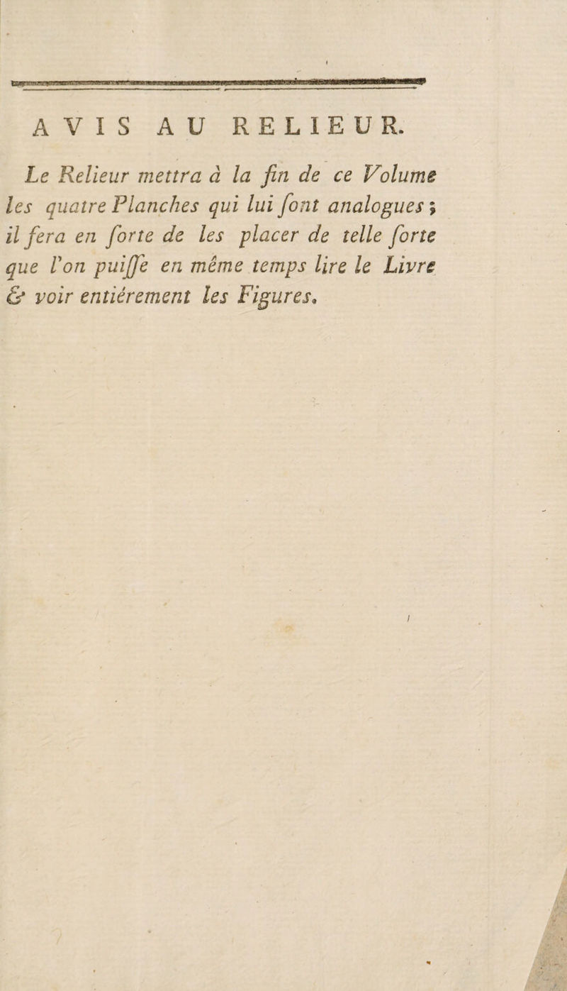 * AVIS A U RELIEUR. Le Relieur mettra à la fin de ce Volume les quatre Planches qui lui font analogues ; il fera en forte de les placer de telle forte que Von puiffe en même temps lire le Livre &amp; voir entièrement les Figures.