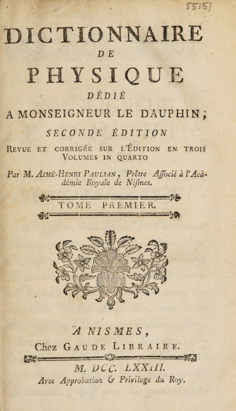 / DICTIONNAIRE ( D E PHYSIQUE DÉDIÉ. A MONSEIGNEUR LE DAUPHIN J SECONDE ÉDITION f Revue et corrigée sur l’Édition en trois Volumes in quarto Par M, Aimé-Henri Pauli an , Prêtre AJJbcié à V Aca¬ démie Royale de Nifmes. A NISMES, Chez G A U D F. Libraire; M. L>CC. LXXilL Avîc Approbation Ù Privilège du Roy.