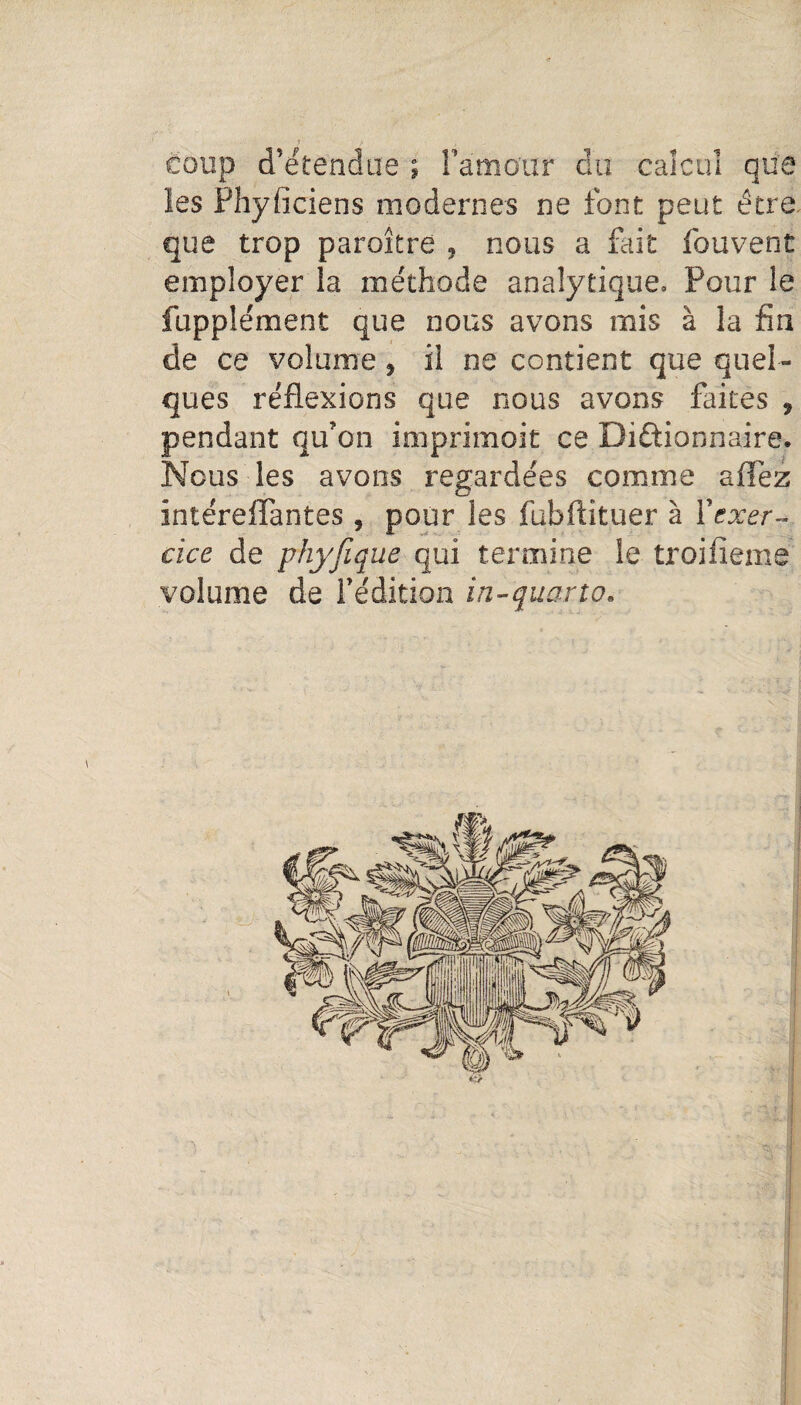 coup d’étendue ; Fàmaut du calcul que les Phyficiens modernes ne font peut être que trop paraître , nous a fait fouvent employer la méthode analytique. Pour le fupplément que nous avons mis à la fin de ce volume, il ne contient que quel¬ ques réflexions que nous avons faites , pendant qu’on imprimait ce Dictionnaire. Nous les avons regardées comme aflèz intéreiïantes , pour les fubftituer à l'exer¬ cice de phyfique qui termine le troifleme volume de l’édition in-quarto. ifs