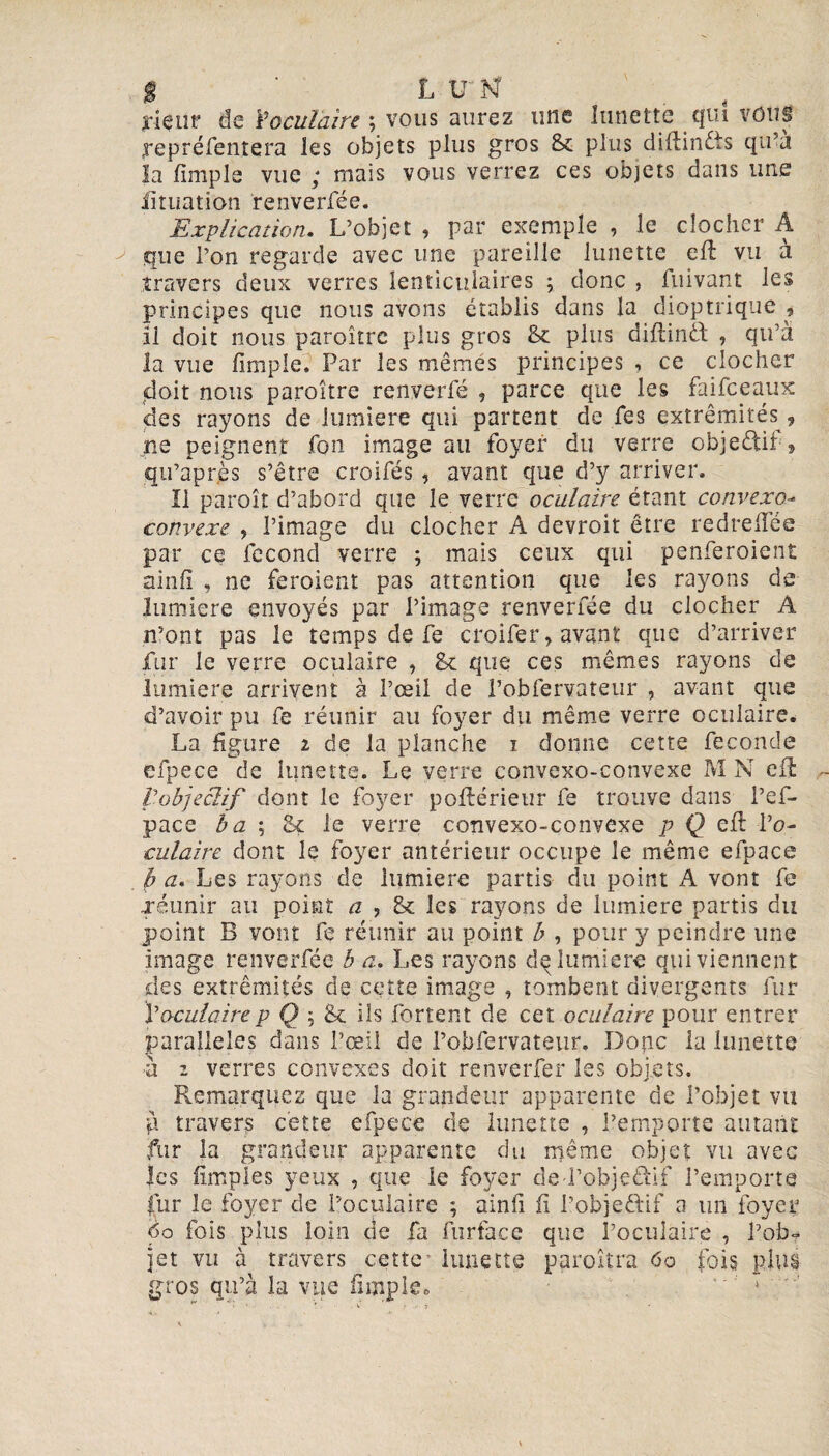 jriçut’ de Yoculaire ; vous aurez une lunette qui vous yepréfentera les objets plus gros 8c plus diftindis qu’à la lîmple vue ; mais vous verrez ces objets dans une fîtuation renverfée. Explication. L’objet , par exemple , le clocher A que Pon regarde avec une pareille lunette eft vu à travers deux verres lenticulaires ; donc , fuivant les principes que nous avons établis dans la dioptrique , il doit nous paraître plus gros & plus diftintt , qu’à la vue lîmple. Par les mêmes principes , ce clocher doit nous paraître renyerfé ? parce que les faifceaux des rayons de lumière qui partent de fes extrémités 9 ne peignent fon image au foyer du verre objectif , qu’après s’être croifés , avant que d’y arriver. Il paraît d’abord que le verre oculaire étant convexo- convexe , l’image du clocher A devrait être redreiïee par ce fécond verre ; mais ceux qui penferoient ainlî , ne feraient pas attention que les rayons de lumière envoyés par l’image renverfée du clocher A n’ont pas le temps de fe croifer, avant que d’arriver fur le verre oculaire , 8e que ces mêmes rayons de lumière arrivent à l’œil de l’obfervateur , avant que d’avoir pu fe réunir au foyer du même verre oculaire. La figure i de la planche i donne cette fécondé efpece de lunette. Le verre convexo-convexe M N efl pobjeclif dont le foyer poftérieur fe trouve dans i’ef- pace b a ; 8ç le verre convexo-convexe p Q eft 1 ’o- culaire dont le foyer antérieur occupe le même efpace p a. Les rayons de lumière partis du point A vont fe ■réunir au point a ? 8e les rayons de lumière partis du point B vont fe réunir au point b , pour y peindre une image renverfée b a. Les rayons d^ lumière qui viennent des extrémités de cette image , tombent divergents fur Y oculaire p Q \ 8c ils fort en t de cet oculaire pour entrer parallèles dans l’œil de l’obfervateur» Donc la lunette a i verres convexes doit renverfer les objets. Remarquez que la grandeur apparente de l’objet vu g travers cette efpece de lunette , l’emporte autant fur la grandeur apparente du même objet vu avec les iîmples yeux , que le foyer de-l’objefti-f l’emporte fur le foyer de Poculaire ; ainfi fï l’objeftif a un foyer 6o fois plus loin de fa furface que l’oculaire , l’ob* jet vu à travers cette limette paraîtra 6o fois plus gros qu’à la vue lîmple»