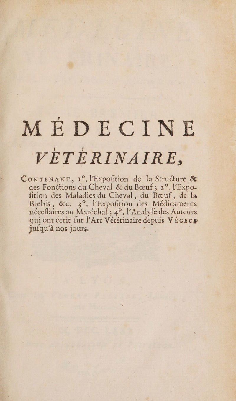 MÉDECINE VÉTEÉRINAIRE, ConNTENANT, 1°.l’Expoñtion de la Structure &amp; des Fonctions du Cheval &amp; du Bœuf ; 2°. l'Expo. fition des Maladies du Cheval, du Bœuf, de la Brebis, &amp;c. 3°, l’Expofition des Médicaments néceffaires au Maréchal ; 4°. l’Analyfe des Auteurs qui ont écrit fur l'Art Vétérinaire depuis VÉGEcR jufqu’à nos jours. .