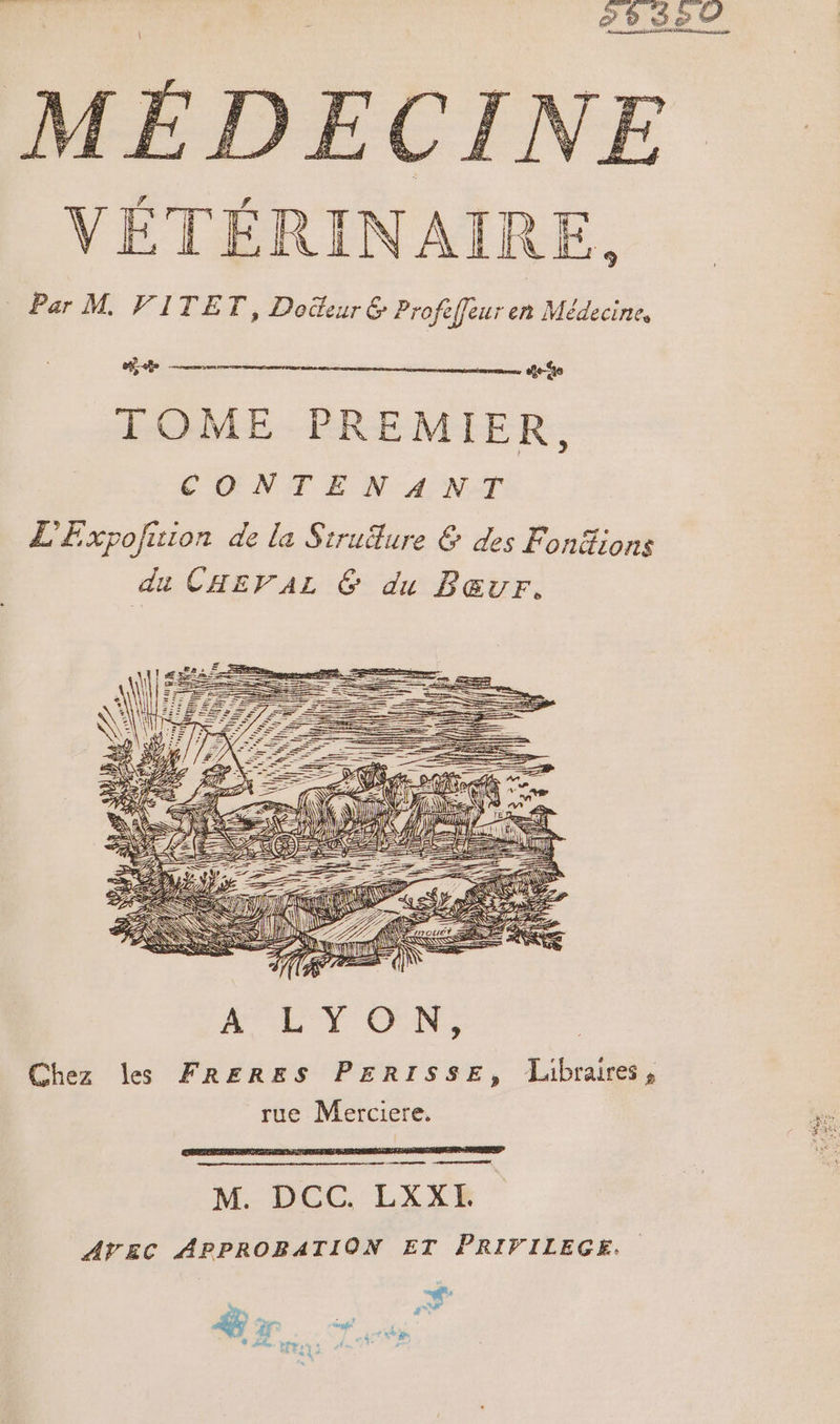 CIN VÉTÉRINAIRE, Par M VITET, Doeur &amp; Profeffeur en Médecine, + — dei TOME PREMIER, CONTENANT L'Expofuion de la Siruëfure &amp; des Fonéions du CHEVAL 6 du Bœur. MES TZ = ÿ ET SSUS 7 M Ness Chez les FRERES PERISSE, Libraires, rue Merciere. mess eme M. DCC. LXXFE AVEC APPROBATION ET PRIVILEGE.